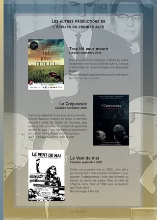 15LE TRAITÉ
Trop tôt pour mourir
Création septembre 2014
Drame historico-romanesque mettant en scène
les premiers morts de la Grande Guerre, français
et allemands : le caporal Peugeot et le lieutenant
Mayer.
Retour métaphorique très émouvant sur le destin
terrible des deux nations.
Le Crépuscule
Création novembre 2016
Spectacle adapté de l’essai Leschênesqu’onabat...
d’André Malraux, mettant en scène la dernière
rencontre entre de Gaulle et l’écrivain, peu
avant la mort du Général. Le bilan du gaullisme
devient le sujet d’une véritable et surprenante
discussion métapolitique et philosophique.
Avec : Philippe Girard et John Arnold
Le Vent de mai
Création septembre 2017
Créée une première fois en 2012, cette pièce
pluridisciplinaire allie la danse et le théâtre pour
aborder l’indépendance ; celle des femmes au
travers du destin de quatre filles, et celle de
l’Algérie, entre 1962 et 1968, avec la question
des Pieds Noirs.
Bel hommage à Mai 68.
Les autres productions de
l’Atelier du premier acte
 
