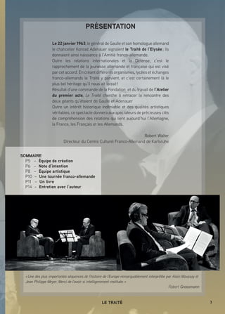 3LE TRAITÉ
PRÉSENTATION
Le 22 janvier 1963, le général de Gaulle et son homologue allemand
le chancelier Konrad Adenauer signaient le Traité de l’Elysée ; ils
donnaient ainsi naissance à l’Amitié franco-allemande.
Outre les relations internationales et la Défense, c’est le
rapprochement de la jeunesse allemande et française qui est visé
par cet accord. En créant différents organismes, lycées et échanges
franco-allemands le Traité y parvient, et c’est certainement là le
plus bel héritage qu’il nous ait laissé !
Résultat d’une commande de la Fondation et du travail de l’Atelier
du premier acte, Le Traité cherche à retracer la rencontre des
deux géants qu’étaient de Gaulle et Adenauer
Outre un intérêt historique indéniable et des qualités artistiques
véritables, ce spectacle donnera aux spectateurs de précieuses clés
de compréhension des relations qui lient aujourd’hui l’Allemagne,
la France, les Français et les Allemands.
Robert Walter
Directeur du Centre Culturel Franco-Allemand de Karlsruhe
« Une des plus importantes séquences de l’histoire de l’Europe remarquablement interprétée par Alain Moussay et
Jean Philippe Meyer. Merci de l’avoir si intelligemment restituée. »
Robert Grossmann
SOMMAIRE
P5 – Équipe de création
P6 – Note d’intention
P8 – Équipe artistique
P10 – Une tournée franco-allemande
P11 – Un livre
P14 – Entretien avec l’auteur
 