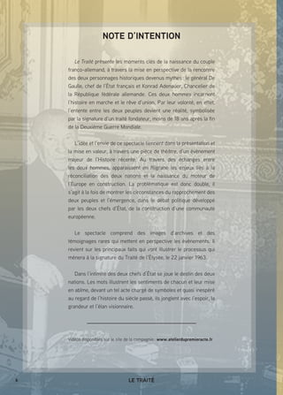 6 LE TRAITÉ
NOTE D’INTENTION
Le Traité présente les moments clés de la naissance du couple
franco-allemand, à travers la mise en perspective de la rencontre
des deux personnages historiques devenus mythes : le général De
Gaulle, chef de l’État français et Konrad Adenauer, Chancelier de
la République fédérale allemande. Ces deux hommes incarnent
l’histoire en marche et le rêve d’union. Par leur volonté, en effet,
l’entente entre les deux peuples devient une réalité, symbolisée
par la signature d’un traité fondateur, moins de 18 ans après la fin
de la Deuxième Guerre Mondiale.
L’idée et l’envie de ce spectacle tiennent dans la présentation et
la mise en valeur, à travers une pièce de théâtre, d’un évènement
majeur de l’Histoire récente. Au travers des échanges entre
les deux hommes, apparaissent en filigrane les enjeux liés à la
réconciliation des deux nations et la naissance du moteur de
l’Europe en construction. La problématique est donc double, il
s’agit à la fois de montrer les circonstances du rapprochement des
deux peuples et l’émergence, dans le débat politique développé
par les deux chefs d’État, de la construction d’une communauté
européenne.
Le spectacle comprend des images d’archives et des
témoignages rares qui mettent en perspective les évènements. Il
revient sur les principaux faits qui vont illustrer le processus qui
mènera à la signature du Traité de l’Élysée, le 22 janvier 1963.
Dans l’intimité des deux chefs d’État se joue le destin des deux
nations. Les mots illustrent les sentiments de chacun et leur mise
en abîme, devant un tel acte chargé de symboles et quasi inespéré
au regard de l’histoire du siècle passé, ils jonglent avec l’espoir, la
grandeur et l’élan visionnaire.
Vidéos disponibles sur le site de la compagnie : www.atelierdupremieracte.fr
 