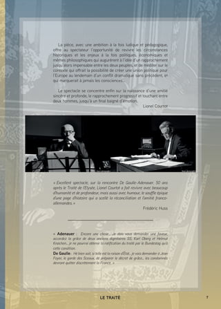 7LE TRAITÉ
La pièce, avec une ambition à la fois ludique et pédagogique,
offre au spectateur l’opportunité de revivre les circonstances
historiques et les enjeux à la fois politiques, économiques et
mêmes philosophiques qui augurèrent à l’idée d’un rapprochement
jusqu’alors impensable entre les deux peuples, et de méditer sur le
contexte qui offrait la possibilité de créer une union politique pour
l’Europe au lendemain d’un conflit dramatique sans précédent, et
qui marquerait à jamais les consciences…
Le spectacle se concentre enfin sur la naissance d’une amitié
sincère et profonde, le rapprochement progressif et touchant entre
deux hommes, jusqu’à un final baigné d’émotion.
Lionel Courtot
«  Excellent spectacle, sur la rencontre De Gaulle-Adenauer. 50 ans
après le Traité de l’Elysée, Lionel Courtot a fait revivre avec beaucoup
d’humanité et de profondeur, mais aussi avec humour, le souffle épique
d’une page d’histoire qui a scellé la réconciliation et l’amitié franco-
allemandes. »
Frédéric Huss
« Adenauer  : Encore une chose… Je dois vous demander une faveur,
accordez la grâce de deux anciens dignitaires SS, Karl Oberg et Helmut
Knochen… je ne pourrai obtenir la ratification du traité par le Bundestag qu’à
cette condition.
De Gaulle : Hé bien soit, si telle est la raison d’État… je vais demander à Jean
Foyer, le garde des Sceaux, de préparer le décret de grâce… les condamnés
devront quitter discrètement la France. »
 