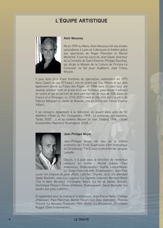 8 LE TRAITÉ
L’ÉQUIPE ARTISTIQUE
Alain Moussay
Né en 1950 au Mans, Alain Moussay fait ses études
secondaires à Lyon où il découvre le théâtre grâce
aux spectacles de Roger Planchon et Marcel
Maréchal. Il suit les cours de Jean Dasté, directeur
de la Comédie de Saint-Etienne ; Philippe Dauchez,
qui dirige la Maison de la Culture de Firminy-Le
Corbusier, lui fait jouer Audiberti, José Triana,
Mrozek.
Il joue dans plus d’une trentaine de spectacles, notamment en 1975
dans Coquin de coq (O’Casey), mis en scène par Guy Rétoré et qui sera
également donné au Palais des Papes ; en 1986 dans Un cœur sous une
soutane, premier texte en prose écrit par Rimbaud, pour lequel il est seul
en scène et qui lui permet de faire une tournée de plus de 300 dates en
France et à l’étranger ; en 2010-2011 il tient le rôle-titre dans la pièce de
Fabrice Melquiot Le Jardin de Beamon, mis en scène par Pierre-Etienne
Vilbert…
Il se consacre également à la télévision, en jouant dans près de 50
téléfilms (l’Allée du Roi, Companeez, 1995 ; Le printemps des orphelins,
Tarde, 2007, …), et au cinéma (Mozart for ever, Godard, 1996 ; L’école
buissonnière, Raymond Roumegous 2008…).
Jean-Philippe Meyer
Jean-Philippe Meyer est issu de la 22ème
promotion de l’Ecole Supérieure d’Art Dramatique
de Strasbourg (T.N.S) sous la direction de Jacques
Lassalle.
Depuis, il a joué sous la direction de nombreux
metteurs en scène  : Michel Dubois (Titus
Andronicus, Shakespeare), Sophie Loucachevski
(Le Songe d’une nuit d’été, Shakespeare), Jean-Paul
Lucet (Un chapeau de paille d’Italie, Labiche), Charles Joris (En attendant
Godot, Beckett), Jean-Luc Lagarce (La Cagnotte, Labiche), Bernard Bloch
(Tue le Mort, Murphy), Christophe Rauck (La Vie de Galilée, Brecht),
Dominique Pitoiset (Timon d’Athènes, Shakespeare), David Bauhofer (La
poudre aux yeux, Labiche) …
Et également pour le cinéma et la télévision : Jean-Pierre Denis (Champs
d’Honneur), Paul Planchon, Michel Favart (Les Deux Mathildes), Thomas
Vincent (Le Nouveau Protocole), Félix Olivier (La Résistance), Christophe
Ruggia (Dans la tourmente)…
 