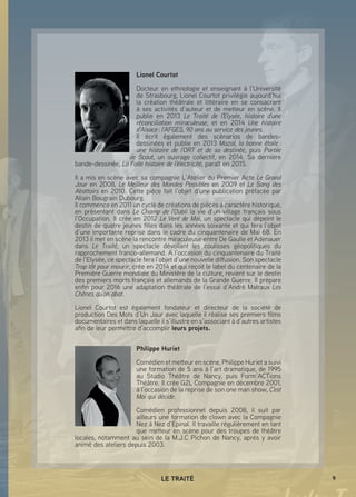 9LE TRAITÉ
Lionel Courtot
Docteur en ethnologie et enseignant à l’Université
de Strasbourg, Lionel Courtot privilégie aujourd’hui
la création théâtrale et littéraire en se consacrant
à ses activités d’auteur et de metteur en scène. Il
publie en 2013 Le Traité de l’Elysée, histoire d’une
réconciliation miraculeuse, et en 2014 Une histoire
d’Alsace : l’AFGES, 90 ans au service des jeunes.
Il écrit également des scénarios de bandes-
dessinées et publie en 2013 Mazal, la bonne étoile :
une histoire de l’ORT et de sa destinée, puis Parole
de Scout, un ouvrage collectif, en 2014. Sa dernière
bande-dessinée, La Folle histoire de l’électricité, paraît en 2015.
Il a mis en scène avec sa compagnie L’Atelier du Premier Acte Le Grand
Jour en 2008, Le Meilleur des Mondes Possibles en 2009 et Le Sang des
Abattoirs en 2010. Cette pièce fait l’objet d’une publication préfacée par
Allain Bougrain Dubourg.
Il commence en 2011 un cycle de créations de pièces à caractère historique,
en présentant dans Le Champ de l’Oubli la vie d’un village français sous
l’Occupation. Il crée en 2012 Le Vent de Mai, un spectacle qui dépeint le
destin de quatre jeunes filles dans les années soixante et qui fera l’objet
d’une importante reprise dans le cadre du cinquantenaire de Mai 68. En
2013 il met en scène la rencontre miraculeuse entre De Gaulle et Adenauer
dans Le Traité, un spectacle dévoilant les coulisses géopolitiques du
rapprochement franco-allemand. A l’occasion du cinquantenaire du Traité
de l’Elysée, ce spectacle fera l’objet d’une nouvelle diffusion. Son spectacle
Trop tôt pour mourir, crée en 2014 et qui reçoit le label du centenaire de la
Première Guerre mondiale du Ministère de la culture, revient sur le destin
des premiers morts français et allemands de la Grande Guerre. Il prépare
enfin pour 2016 une adaptation théâtrale de l’essai d’André Malraux Les
Chênes qu’on abat.
Lionel Courtot est également fondateur et directeur de la société de
production Des Mots d’Un Jour avec laquelle il réalise ses premiers films
documentaires et dans laquelle il s’illustre en s’associant à d’autres artistes
afin de leur permettre d’accomplir leurs projets.
Philippe Huriet
Comédien et metteur en scène, Philippe Huriet a suivi
une formation de 5 ans à l’art dramatique, de 1995
au Studio Théâtre de Nancy, puis Form’ACTions
Théâtre. Il crée G2L Compagnie en décembre 2001,
à l’occasion de la reprise de son one man show, C’est
Moi qui décide.
Comédien professionnel depuis 2008, il suit par
ailleurs une formation de clown avec la Compagnie
Nez à Nez d’Epinal. Il travaille régulièrement en tant
que metteur en scène pour des troupes de théâtre
locales, notamment au sein de la M.J.C Pichon de Nancy, après y avoir
animé des ateliers depuis 2003.
 