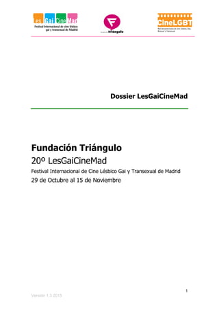 1
Versión 1.3 2015
Dossier LesGaiCineMad
Fundación Triángulo
20º LesGaiCineMad
Festival Internacional de Cine Lésbico Gai y Transexual de Madrid
29 de Octubre al 15 de Noviembre
 