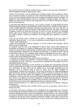 KHADIJA, épouse du Prophète Mohammed



Dieu soient lui) et de ne jamais le contrarier dans un achat ou une vente de marchandises. Il
devait simplement écouter et obéir jusqu’au retour.
Comme à l’accoutumée, tous les habitants de La Mecque étaient venus assister au départ
de la caravane et saluer un proche ami. Abou Talib était présent pour dire au revoir à son
neveu et lui recommander de faire preuve de courage et de patience durant le voyage. Il fit
également des recommandations à tous les chameliers. Khadija assistait, elle aussi, au
départ pour saluer tout le monde et elle resta jusqu’à ce que le dernier chameau eut disparu
de la vue des mecquois.
La caravane était cependant poursuivie ; tout au long du voyage, un nuage faisait de l’ombre
à Mohammed (Que la paix et la bénédiction de Dieu soient sur lui). Quand on faisait halte, le
nuage s’arrêtait également. Mayssara observait avec étonnement mais sans rien dire. Un
jour, vers midi, alors que toute la caravane s’était arrêtée pour faire une pause, Mohammed
s’installa à l’ombre d’un arbre près d’une tour où vivait un moine. Ce dernier, qui s’appelait
Nestor, jeta un coup d’œil par une ouverture de la tour. Il aperçut l’homme assis à l’ombre
d’un arbre et lança un appel aux chameliers. Ce fut Mayssara qui lui répondit. Le moine lui
demanda :
« Qui est cet homme assis à l’ombre de cet arbre ? » Mayssara lui dit que c’était un
Qoreïchite. Nestor dit alors : « Il n’y a qu’un prophète qui puisse s’asseoir sous cet arbre ?
- Certes, répondit Mayssara.
- Alors, ne le quitte point ! C’est un prophète, et ce sera le dernier des prophètes, affirma
Nestor de façon catégorique.
La caravane reprit sa route et ils atteignirent la ville en Syrie. Après s’être reposés, les
marchands se rendirent au marché où Mohammed (Que la paix et la bénédiction de Dieu
soient sur lui) écoula tout la marchandise en faisant preuve de la plus grande indulgence, de
l’ultime bienséance, d’éloquence, de sincérité et de franchise. A un certain moment, il advint
un désaccord entre lui et un acheteur quand celui-ci lui demanda de jurer par « Llat » et
« ‘Uzza », deux divinités adorées par les Arabes. Mohammed (Que la paix et la bénédiction
de Dieu soient sur lui) répondit fermement :
« Jamais je ne l’ai fait et ne le ferai. Faites-en donc de même ».
Le marchand ne discuta plus et affirma : « Il sera fait comme vous dites », puis il se tourna
vers Mayssara et lui dit : « Par Dieu, cet homme est le prophète dont nos prêtres trouvent la
description dans leurs livres ».
Lorsque toutes les transactions furent achevées et la totalité des marchandises écoulées
avec un profit double par rapport à ce qu’on gagnait habituellement, Mohammed (que la paix
et la bénédiction de Dieu soient sur lui) acheta tout ce qu’il jugea nécessaire pour les
Mecquois, pour la caravane reprit la route du retour avec les bêtes chargées de
marchandises. Il faisait très chaud alors. Tout au long du parcours, le nuage accompagnait
Mohammed (Que la paix et la bénédiction de Dieu soient sur lui) pour lui procurer de l’ombre.
Bien que la route fût très longue, les voyageurs ne ressentirent aucune fatigue, et aucun
malentendu n’eut lieu entre eux, tant leur chef, Mohammed (Que la paix et la bénédiction de
Dieu soient sur lui) était bon avec ses compagnons, modeste dans ses attitudes, accordant
toujours aux autres la priorité sur lui-même. Tous furent donc très heureux de ce voyage et
formulèrent le vœu que tous leurs déplacements futurs en soient de même.
Quand ils furent parvenus à la vallée d’où ils pouvaient apercevoir La Mecque, Mayssara
recommanda :
« Ô Mohammed ! Rends-toi chez Khadija et fais-lui part de ce que Dieu a permis que tu
fasses pour elle ».
La caravane entra dans La Mecque et les chameliers firent s’agenouiller leurs montures.
Tous les hommes de Qoreïch étaient venus accueillir leurs marchands. Parmi eux se trouvait
l’oncle de Mohammed (Que la paix et la bénédiction de Dieu soient sur lui), venu accueillir
son neveu et le féliciter de son retour en bonne santé. Pendant ce temps, les femmes étaient
montées sur les toits pour pouvoir admirer le spectacle. Khadija, quant à elle, se trouvait sur
la terrasse la plus élevée de ses appartements, ce qui lui permit de voir Mohammed sur son


                                             10/29
 