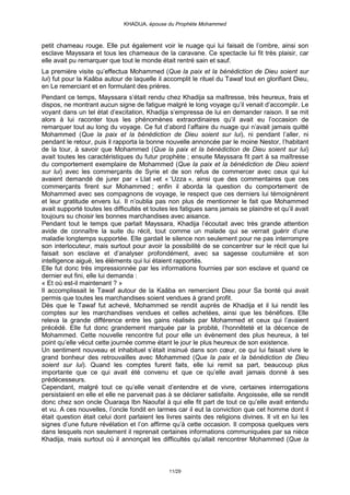 KHADIJA, épouse du Prophète Mohammed



petit chameau rouge. Elle put également voir le nuage qui lui faisait de l’ombre, ainsi son
esclave Mayssara et tous les chameaux de la caravane. Ce spectacle lui fit très plaisir, car
elle avait pu remarquer que tout le monde était rentré sain et sauf.
La première visite qu’effectua Mohammed (Que la paix et la bénédiction de Dieu soient sur
lui) fut pour la Kaâba autour de laquelle il accomplit le rituel du Tawaf tout en glorifiant Dieu,
en Le remerciant et en formulant des prières.
Pendant ce temps, Mayssara s’était rendu chez Khadija sa maîtresse, très heureux, frais et
dispos, ne montrant aucun signe de fatigue malgré le long voyage qu’il venait d’accomplir. Le
voyant dans un tel état d’excitation, Khadija s’empressa de lui en demander raison. Il se mit
alors à lui raconter tous les phénomènes extraordinaires qu’il avait eu l’occasion de
remarquer tout au long du voyage. Ce fut d’abord l’affaire du nuage qui n’avait jamais quitté
Mohammed (Que la paix et la bénédiction de Dieu soient sur lui), ni pendant l’aller, ni
pendant le retour, puis il rapporta la bonne nouvelle annoncée par le moine Nestor, l’habitant
de la tour, à savoir que Mohammed (Que la paix et la bénédiction de Dieu soient sur lui)
avait toutes les caractéristiques du futur prophète ; ensuite Mayssara fit part à sa maîtresse
du comportement exemplaire de Mohammed (Que la paix et la bénédiction de Dieu soient
sur lui) avec les commerçants de Syrie et de son refus de commercer avec ceux qui lui
avaient demandé de jurer par « Llat »et « ‘Uzza », ainsi que des commentaires que ces
commerçants firent sur Mohammed ; enfin il aborda la question du comportement de
Mohammed avec ses compagnons de voyage, le respect que ces derniers lui témoignèrent
et leur gratitude envers lui. Il n’oublia pas non plus de mentionner le fait que Mohammed
avait supporté toutes les difficultés et toutes les fatigues sans jamais se plaindre et qu’il avait
toujours su choisir les bonnes marchandises avec aisance.
Pendant tout le temps que parlait Mayssara, Khadija l’écoutait avec très grande attention
avide de connaître la suite du récit, tout comme un malade qui se verrait guérir d’une
maladie longtemps supportée. Elle gardait le silence non seulement pour ne pas interrompre
son interlocuteur, mais surtout pour avoir la possibilité de se concentrer sur le récit que lui
faisait son esclave et d’analyser profondément, avec sa sagesse coutumière et son
intelligence aiguë, les éléments qui lui étaient rapportés.
Elle fut donc très impressionnée par les informations fournies par son esclave et quand ce
dernier eut fini, elle lui demanda :
« Et où est-il maintenant ? »
Il accomplissait le Tawaf autour de la Kaâba en remercient Dieu pour Sa bonté qui avait
permis que toutes les marchandises soient vendues à grand profit.
Dès que le Tawaf fut achevé, Mohammed se rendit auprès de Khadija et il lui rendit les
comptes sur les marchandises vendues et celles achetées, ainsi que les bénéfices. Elle
releva la grande différence entre les gains réalisés par Mohammed et ceux qui l’avaient
précédé. Elle fut donc grandement marquée par la probité, l’honnêteté et la décence de
Mohammed. Cette nouvelle rencontre fut pour elle un évènement des plus heureux, à tel
point qu’elle vécut cette journée comme étant le jour le plus heureux de son existence.
Un sentiment nouveau et inhabituel s’était insinué dans son cœur, ce qui lui faisait vivre le
grand bonheur des retrouvailles avec Mohammed (Que la paix et la bénédiction de Dieu
soient sur lui). Quand les comptes furent faits, elle lui remit sa part, beaucoup plus
importante que ce qui avait été convenu et que ce qu’elle avait jamais donné à ses
prédécesseurs.
Cependant, malgré tout ce qu’elle venait d’entendre et de vivre, certaines interrogations
persistaient en elle et elle ne parvenait pas à se déclarer satisfaite. Angoissée, elle se rendit
donc chez son oncle Ouaraqa Ibn Naoufal à qui elle fit part de tout ce qu’elle avait entendu
et vu. A ces nouvelles, l’oncle fondit en larmes car il eut la conviction que cet homme dont il
était question était celui dont parlaient les livres saints des religions divines. Il vit en lui les
signes d’une future révélation et l’on affirme qu’à cette occasion. Il composa quelques vers
dans lesquels non seulement il reprenait certaines informations communiquées par sa nièce
Khadija, mais surtout où il annonçait les difficultés qu’allait rencontrer Mohammed (Que la



                                               11/29
 