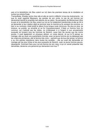 KHADIJA, épouse du Prophète Mohammed



paix et la bénédiction de Dieu soient sur lui) dans les premiers temps de la révélation et
surtout sa victoire finale.
Tranquillisée, Khadija rentra chez elle et elle se remit à réfléchir à tous les évènements : ce
que lui avait rapporté Mayssara, les paroles de son oncle, le cas de cet homme qui
deviendrait bientôt le prophète tant attendu de sa nation. Sa perception de Mohammed (Que
la paix et la bénédiction de Dieu soient sur lui) en fut totalement transformée et elle se mit à
se demander si leur relation allait se terminer avec le marché qu’ils venaient de conclure, ou
bien si au contraire c’était plutôt le début d’une longue route commune. De plus en plus, sa
droiture, sa probité, sa sincérité et sa foi l’impressionnaient. C’était un homme hors du
commun, qui n’adorait pas les idoles, ne s’intéressait ni à l’argent ni aux amusements
auxquels se livraient tous les hommes de Qoreïch, aussi bien les jeunes que les moins
jeunes. Il avait également un physique attirant, un corps élancé, ce qui la fit penser au
mariage, elle qui avait une quarantaine d’année, avec ce jeune homme qui ne dépassait pas
les vingt-cinq printemps, elle la femme très riche – sachant que de tous les temps, la fortune
a eu une grande importance dans toutes les sociétés -, elle qui avait été demandée en
mariage par les plus riches et les plus puissants de Qoreïch, avec ce jeune homme pauvre,
désargenté. Comment faire pour qu’une femme de son rang, à qui on venait présenter des
demandes, devienne une personne qui demande à son tour ?




                                             12/29
 