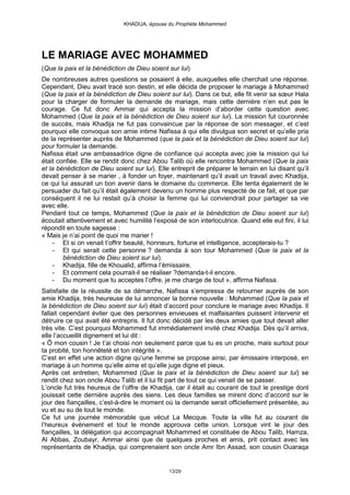 KHADIJA, épouse du Prophète Mohammed




LE MARIAGE AVEC MOHAMMED
(Que la paix et la bénédiction de Dieu soient sur lui)
De nombreuses autres questions se posaient à elle, auxquelles elle cherchait une réponse.
Cependant, Dieu avait tracé son destin, et elle décida de proposer le mariage à Mohammed
(Que la paix et la bénédiction de Dieu soient sur lui). Dans ce but, elle fit venir sa sœur Hala
pour la charger de formuler la demande de mariage, mais cette dernière n’en eut pas le
courage. Ce fut donc Ammar qui accepta la mission d’aborder cette question avec
Mohammed (Que la paix et la bénédiction de Dieu soient sur lui). La mission fut couronnée
de succès, mais Khadija ne fut pas convaincue par la réponse de son messager, et c’est
pourquoi elle convoqua son amie intime Nafissa à qui elle divulgua son secret et qu’elle pria
de la représenter auprès de Mohammed (que la paix et la bénédiction de Dieu soient sur lui)
pour formuler la demande.
Nafissa était une ambassadrice digne de confiance qui accepta avec joie la mission qui lui
était confiée. Elle se rendit donc chez Abou Talib où elle rencontra Mohammed (Que la paix
et la bénédiction de Dieu soient sur lui). Elle entreprit de préparer le terrain en lui disant qu’il
devait penser à se marier , à fonder un foyer, maintenant qu’il avait un travail avec Khadija,
ce qui lui assurait un bon avenir dans le domaine du commerce. Elle tenta également de le
persuader du fait qu’il était également devenu un homme plus respecté de ce fait, et que par
conséquent il ne lui restait qu’à choisir la femme qui lui conviendrait pour partager sa vie
avec elle.
Pendant tout ce temps, Mohammed (Que la paix et la bénédiction de Dieu soient sur lui)
écoutait attentivement et avec humilité l’exposé de son interlocutrice. Quand elle eut fini, il lui
répondit en toute sagesse :
« Mais je n’ai point de quoi me marier !
    - Et si on venait t’offrir beauté, honneurs, fortune et intelligence, accepterais-tu ?
    - Et qui serait cette personne ? demanda à son tour Mohammed (Que la paix et la
        bénédiction de Dieu soient sur lui).
    - Khadija, fille de Khoualid, affirma l’émissaire.
    - Et comment cela pourrait-il se réaliser ?demanda-t-il encore.
    - Du moment que tu acceptes l’offre, je me charge de tout », affirma Nafissa.
Satisfaite de la réussite de sa démarche, Nafissa s’empressa de retourner auprès de son
amie Khadija, très heureuse de lui annoncer la bonne nouvelle : Mohammed (Que la paix et
la bénédiction de Dieu soient sur lui) était d’accord pour conclure le mariage avec Khadija. Il
fallait cependant éviter que des personnes envieuses et malfaisantes puissent intervenir et
détruire ce qui avait été entrepris. Il fut donc décidé par les deux amies que tout devait aller
très vite. C’est pourquoi Mohammed fut immédiatement invité chez Khadija. Dès qu’il arriva,
elle l’accueillit dignement et lui dit :
« Ô mon cousin ! Je t’ai choisi non seulement parce que tu es un proche, mais surtout pour
ta probité, ton honnêteté et ton intégrité ».
C’est en effet une action digne qu’une femme se propose ainsi, par émissaire interposé, en
mariage à un homme qu’elle aime et qu’elle juge digne et pieux.
Après cet entretien, Mohammed (Que la paix et la bénédiction de Dieu soient sur lui) se
rendit chez son oncle Abou Talib et il lui fit part de tout ce qui venait de se passer.
L’oncle fut très heureux de l’offre de Khadija, car il était au courant de tout le prestige dont
jouissait cette dernière auprès des siens. Les deux familles se mirent donc d’accord sur le
jour des fiançailles, c’est-à-dire le moment où la demande serait officiellement présentée, au
vu et au su de tout le monde.
Ce fut une journée mémorable que vécut La Mecque. Toute la ville fut au courant de
l’heureux évènement et tout le monde approuva cette union. Lorsque vint le jour des
fiançailles, la délégation qui accompagnait Mohammed et constituée de Abou Talib, Hamza,
Al Abbas, Zoubayr, Ammar ainsi que de quelques proches et amis, prit contact avec les
représentants de Khadija, qui comprenaient son oncle Amr Ibn Assad, son cousin Ouaraqa


                                               13/29
 