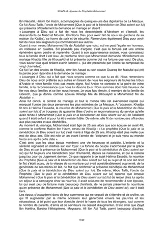 KHADIJA, épouse du Prophète Mohammed



Ibn Naoufal, Hakim Ibn Hazm, accompagnés de quelques-uns des dignitaires de La Mecque.
Ce fut Abou Talib, l’oncle de Mohammed (Que la paix et la bénédiction de Dieu soient sur lui)
qui présenta officiellement la demande en mariage en disant :
« Louanges à Dieu qui a fait de nous les descendants d’Abraham et d’Ismaël, les
descendants de Maâd et Moudar. Glorifions Dieu pour avoir fait de nous les gardiens de sa
maison (la Kaâba), ce havre de paix et de sécurité. Remercions également Dieu pour avoir
fait de nous des seigneurs qui commandent aux autres.
Quant à mon neveu Mohammed fils de Abdallah que voici, nul ne peut l’égaler en honneur,
en noblesse en qualités. S’il possède peu d’argent, c’est que la fortune est une ombre
éphémère qu’on perdre et reprendre. Quant à son appartenance sociale, vous connaissez
tous la famille dont il est issu. Je proclame donc que Mohammed demande officiellement en
mariage Khadija fille de Khouaylid et lui présente comme dot ma fortune que voici. De plus,
vous savez tous quel brillant avenir l’attend ». (La dot présentée par l’oncle se composait de
vingt chamelles).
Ce fut l’un des oncles de Khadija, Amr Ibn Assad ou son cousin Ouaraq Ibn Naoufal qui prit
la parole pour répondre à la demande de mariage :
« Louanges à Dieu qui a fait que nous soyons comme ce que tu as dit. Nous remercions
Dieu de nous avoir préférés aux autres en faisant de nous les seigneurs de toutes les tribus
d’Arabie et votre famille n’est pas moins digne. Nul Arabe ne conteste ni la gloire de votre
famille, ni la reconnaissance que nous lui devons tous. Nous sommes donc très heureux de
lier nos deux familles et ce lien nous honore. Je vous fais témoin, ô membre de la famille de
Qoreïch, que je donne comme épouse Khadija fille de Khouaylid à Mohammed fils de
Abdallah ».
Ainsi fut conclu le contrat de mariage et tout le monde fêta cet évènement capital qui
marquait l’union des deux personnes les plus estimées de La Mecque. A l’occasion, Khadija
fit don à Halima Essaadia, la nourrice de Mohammed (Que la paix et la bénédiction de Dieu
soient sur lui), d’un troupeau de quarante têtes d’ovins en reconnaissance du service qu’elle
avait rendu à Mohammed (Que la paix et la bénédiction de Dieu soient sur lui) en l’allaitant
quand il était enfant et pour lui être restée fidèle. De même, elle fit de nombreuses offrandes
aux plus pauvres et aux déshérités.
Au moment du mariage, Mohammed était âgé de 25 ans alors que son épouse en avait 40,
comme le confirme Hakim Ibn Hazm, neveu de Khadija : « Le prophète (Que la paix et la
bénédiction de Dieu soient sur lui) s’est marié à l’âge de 25 ans, Khadija était plus vieille que
moi de deux ans. Elle est née un an avant l’année de l’éléphant et je suis venu au monde
treize ans après cette date ».
C’est ainsi que les deux époux menèrent une vie heureuse et paisible. L’entente et la
sérénité régnaient en maîtres sur leur foyer. La fortune du couple s’accroissait par la grâce
de Dieu et par la présence de Mohammed (Que la paix et la bénédiction de Dieu soient sur
lui) qui fut toujours une bénédiction pour l’Humanité, depuis sa naissance, et qui le restera
jusqu’au Jour du Jugement dernier. Ce que rapporte à ce sujet Halima Essadia, la nourrice
du Prophète (Que la paix et la bénédiction de Dieu soient sur lui) au sujet et de son lait dont
le flot s’était accru, de la vitesse de sa monture qui avait considérablement augmenté, de la
générosité de ses brebis en lait, ne fait que confirmer la présence bénéfique de Mohammed
(Que la paix et la bénédiction de Dieu soient sur lui). De même, Abou Talib, l’oncle du
Prophète (Que la paix et la bénédiction de Dieu soient sur lui) raconte que lorsque
Mohammed (Que la paix et la bénédiction de Dieu soient sur lui) fut de retour chez lui après
un séjour à la campagne chez sa nourrice, il avait coutume de recommander à son épouse,
lui qui avait peu de fortune mais beaucoup d’enfants, de ne jamais présenter la nourriture
qu’en présence de Mohammed (Que la paix et la bénédiction de Dieu soient lui), car il était
béni.
Les époux s’occupèrent donc de leur commerce qui ne cessait de s’étendre et de croître, ce
qui fit augmenter par la même occasion leur générosité envers les pauvres et les
nécessiteux, à tel point que leur domicile devint le havre de tous les étrangers, tout comme
le nombre de parents, d’amis et de serviteurs ne cessait d’augmenter. C’est ainsi que Zayd
Ibn Haritha, Baraka l’éthiopienne, Mayssara, Ali Ibn Abi Talib, parmi beaucoup d’autres,


                                             14/29
 