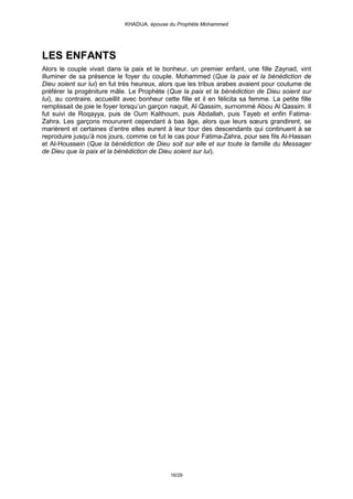 KHADIJA, épouse du Prophète Mohammed




LES ENFANTS
Alors le couple vivait dans la paix et le bonheur, un premier enfant, une fille Zaynad, vint
illuminer de sa présence le foyer du couple. Mohammed (Que la paix et la bénédiction de
Dieu soient sur lui) en fut très heureux, alors que les tribus arabes avaient pour coutume de
préférer la progéniture mâle. Le Prophète (Que la paix et la bénédiction de Dieu soient sur
lui), au contraire, accueillit avec bonheur cette fille et il en félicita sa femme. La petite fille
remplissait de joie le foyer lorsqu’un garçon naquit, Al Qassim, surnommé Abou Al Qassim. Il
fut suivi de Roqayya, puis de Oum Kalthoum, puis Abdallah, puis Tayeb et enfin Fatima-
Zahra. Les garçons moururent cependant à bas âge, alors que leurs sœurs grandirent, se
marièrent et certaines d’entre elles eurent à leur tour des descendants qui continuent à se
reproduire jusqu’à nos jours, comme ce fut le cas pour Fatima-Zahra, pour ses fils Al-Hassan
et Al-Houssein (Que la bénédiction de Dieu soit sur elle et sur toute la famille du Messager
de Dieu que la paix et la bénédiction de Dieu soient sur lui).




                                               16/29
 
