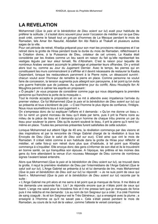KHADIJA, épouse du Prophète Mohammed




LA REVELATION
Mohammed (Que la paix et la bénédiction de Dieu soient sur lui) avait pour habitude de
préférer la solitude ; il s’isolait donc souvent pour avoir l’occasion de méditer sur ce que Dieu
avait créé, comme le faisait tout un groupe d’hommes de La Mecque pendant le mois de
Ramadan, tels Amar Ibn Naoufal, Abdallah Ibn Abi Rabi‘a at Thakafi et plusieurs autres
sages de la ville.
Pour cet période de retrait, Khadija préparait pour son mari les provisions nécessaires et il se
retirait dans la grotte de Hiraa pendant toute la durée du mois de Ramadan, réfléchissant à
la Création divine, à la Puissance de Dieu, créateur de cet univers. La Kaaba était
considérée par les Arabes comme un lieu sacré en raison du fait qu’elle représentait les
vestiges légués par leur aïeul Ismaël, fils d’Abraham. C’est la raison pour laquelle de
nombreux Arabes venaient accomplir le pèlerinage et présenter leurs offrandes. On y entrait
alors tout nu, comme au Jour du Jugement Dernier. Avec le temps, les pierres qui en
constituaient les murs commencèrent à s’effriter et il devint nécessaire de restaurer la Kaaba.
Cependant, lorsque les restaurateurs parvinrent à la Pierre noire, un désaccord survint :
chacun voulut avoir l’honneur de remettre la pierre en place. Comme personne ne voulut
faire de concession, la tension augmenta puis atteignit son paroxysme, à tel point qu’on évita
une guerre fratricide que de justesse. Au quatrième jour du conflit, Abou Houdayfa Ibn Al
Moughira parvint à calmer les esprits en proposant :
« Ô peuple ! Je vous propose de considérer comme juge qui nous départagera la première
personne qui franchira la porte de la mosquée ».
Tout le monde accepta la proposition et on se mit à attendre avec impatience l’arrivée du
premier visiteur. Ce fut Mohammed (Que la paix et la bénédiction de Dieu soient sur lui) qui
se présenta et tous s’écrièrent de joie : « C’est l’homme le plus digne de confiance, l’Intègre.
Nous nous soumettrons tous à son jugement ».
On s’empressa donc de lui expliquer l’affaire et il demanda : « Qu’on me donne un tissu ».
On lui remit un grand morceau de tissu qu’il étala par terre, puis il prit la Pierre noire au
milieu de la pièce de tissu et il demanda qu’un homme de chaque tribu prenne un par du
tissu pour soulever la pierre. Dès qu’ils eurent soulevé le tissu, il prit la pierre qu’il remit lui-
même en place. Toutes les personnes présentes furent satisfaites de cette solution.
Lorsque Mohammed eut atteint l’âge de 40 ans, la révélation commença par des visions et
des inspirations et par la rencontre de l’Ange Gabriel chargé de la révélation à tous les
Envoyés de Dieu (Que le salut de Dieu soit sur eux). C’est ainsi que vint le mois de
Ramadan. Il s’était retiré comme à son habitude dans la grotte de Hiraa pour réfléchir et
méditer, et cette fois-çi son retrait dura plus que d’habitude, à tel point que Khadija
commença à s’inquiéter. Elle envoya donc des gens s’informer de son état et ils le trouvèrent
en bonne santé, ce qui tranquillisa son épouse. A l’époque, les prêtres et les moines des
gens du livre attendaient la venue d’un nouveau Messager de Dieu comme de nombreux
signes l’avaient laissé entendre.
Alors que Mohammed (Que la paix et la bénédiction de Dieu soient sur lui), se trouvait dans
la grotte, il reçut la première révélation de Dieu par l’intermédiaire de l’Ange Gabriel (Que le
salut soit sur lui). L’Ange Gabriel se présenta à lui et lui demanda de lire, mais Mohammed
(Que la paix et bénédiction de Dieu soit sur lui) lui répondit : « Je ne suis point de ceux qui
lisent ». Mohammed (Que la paix et la bénédiction de Dieu soient sur lui) raconte par la
suite :
« L’Ange Gabriel me prit alors et me serra à tel point que je manquai de force. Il me libéra et
me demanda une seconde fois : Lis ! Je répondis encore que je n’étais point de ceux qui
lisent. L’ange me saisit pour la troisième fois et il me pressa tant que je manquais de force
puis il me relâcha et me demanda : Lis au nom de ton Seigneur qui a créé ; Il a créé l’homme
de sang coagulé ; lis et ton Seigneur est le Très Généreux ; qui a enseigné avec la plume ; a
enseigné à l’Homme ce qu’il ne savait pas ». Cela s’était passé pendant le mois de
Ramadan, au cours de la nuit de la valeur, comme l’atteste le verset coranique :


                                               17/29
 
