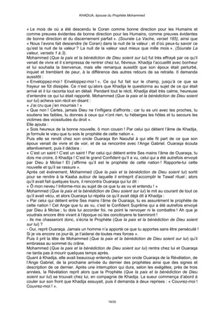 KHADIJA, épouse du Prophète Mohammed



« Le mois de où a été descendu le Coran comme bonne direction pour les Humains et
comme preuves évidentes de bonne direction pour les Humains, comme preuves évidentes
de bonne direction et du discernement parfait ». (Sourate La Vache, verset 185), ainsi que
« Nous l’avons fait descendre (le Coran) dans la nuit de la valeur ; et d’où peux-tu savoir ce
qu’est la nuit de la valeur ? La nuit de la valeur vaut mieux que mille mois ». (Sourate La
valeur, versets 1 à 3).
Mohammed (Que la paix et la bénédiction de Dieu soient sur lui) fut très effrayé par ce qu’il
venait de vivre et il s’empressa de rentrer chez lui, fiévreux. Khadija l’accueillit avec bonheur
et lui souhaita la bienvenue, mais elle remarqua aussitôt que son époux était perturbé,
inquiet et tremblant de peur, à la différence des autres retours de sa retraite. Il demanda
aussitôt :
« Enveloppez-moi ! Enveloppez-moi ! », Ce qui fut fait sur le champ, jusqu’à ce que sa
frayeur se fût dissipée. Ce n’est qu’alors que Khadija le questionna au sujet de ce qui était
arrivé et il lui raconta tout en détail. Pendant tout le récit, Khadija était très calme, heureuse
d’entendre ce qui lui était rapporté. Mohammed (Que la paix et la bénédiction de Dieu soient
sur lui) acheva son récit en disant :
« J’ai cru que j’en mourrais ! »
« Que non ! Certes, jamais Dieu ne t’infligera d’affronts ; car tu es uni avec tes proches, tu
soutiens les faibles, tu donnes à ceux qui n’ont rien, tu héberges les hôtes et tu secours les
victimes des vicissitudes du droit ».
Elle ajouta :
« Sois heureux de la bonne nouvelle, ô mon cousin ! Par celui qui détient l’âme de Khadija,
je formule le vœu que tu sois le prophète de cette nation ».
Puis elle se rendit chez son oncle Ouaraqa Ibn Naoufal à qui elle fit part de ce que son
époux venait de vivre et de voir, et de sa rencontre avec l’Ange Gabriel. Ouaraqa écouta
attentivement, puis il déclara :
« C’est un saint ! C’est un saint ! Par celui qui détient entre Ses mains l’âme de Ouaraqa, tu
dois me croire, ô Khadija ! C’est le grand Confident qu’il a vu, celui qui a été autrefois envoyé
par Dieu à Moïse ! Et j’affirme qu’il est le prophète de cette nation ! Rapporte-lui cette
nouvelle et qu’il se rassure ».
Après cet événement, Mohammed (Que la paix et la bénédiction de Dieu soient lui) sortit
pour se rendre à la Kaaba autour de laquelle il entreprit d’accomplir le Tawaf rituel ; alors
qu’il avait fait quelques tours, il rencontra Ouaraqa qui lui dit :
« Ô mon neveu ! Informe-moi au sujet de ce que tu as vu et entendu ! »
Mohammed (Que la paix et la bénédiction de Dieu soient sur lui) le mit au courant de tout ce
qu’il avait vécu, et alors Ouaraqa lui répéta ce qu’il avait déjà dit à Khadija :
« Par celui qui détient entre Ses mains l’âme de Ouaraqa, tu es assurément le prophète de
cette nation ! Cet Ange que tu as vu, c’est le Confident Suprême qui a été autrefois envoyé
par Dieu à Moïse ; tu dois lui accorder foi, ne point le renvoyer ni le combattre ! Ah que je
voudrais encore être vivant à l’époque où tes concitoyens te banniront !
- Ils me chasseront donc, s’écria le Prophète (Que la paix et la bénédiction de Dieu soient
sur lui) ?
- Oui, reprit Ouaraqa. Jamais un homme n’a apporté ce que tu apportes sans être persécuté !
Si je vis encore ce jour-là, je t’aiderai de toutes mes forces ».
Puis il prit la tête de Mohammed (Que la paix et la bénédiction de Dieu soient sur lui) qu’il
embrassa au sommet du crâne.
Mohammed (Que la paix et la bénédiction de Dieu soient sur lui) rentra chez lui et Ouaraqa
ne tarda pas à mourir quelques temps après.
Quant à Khadija, elle avait beaucoup entendu parler son oncle Ouaraqa de la Révélation, de
l’Ange Gabriel, de la prochaine arrivée du dernier des prophètes ainsi que des signes et
description de ce dernier. Après une interruption qui dura, selon les exégètes, près de trois
années, la Révélation reprit alors que la Prophète (Que la paix et la bénédiction de Dieu
soient sur lui) se trouvait chez lui, en compagnie de Khadija. La sueur commença d’abord à
couler sur son front que Khadija essuyait, puis il demanda à deux reprises : « Couvrez-moi !
Couvrez-moi ! ».


                                              18/29
 