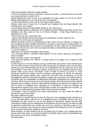 KHADIJA, épouse du Prophète Mohammed



C’est alors que Dieu révéla les versets suivants :
« Ô toi qui te blottis sous tes couvertures ! Lève-toi et avertis ! » (Sourate Celui qui se blottit
sous ses couvertures, versets 1 et 2).
Quand Mohammed (Que la paix et la bénédiction de Dieu soient sur lui) se fut calmé,
Khadija l’interrogea sur ce qu’il venait de vivre. Il lui répondit :
« C’est l’Ange Gabriel qui est venu et il m’a appris cette sourate ».
Khadija voulut avoir le cœur net et s’assurer qu’il s’agissait bien de l’Ange Gabriel. Elle
demanda donc à son époux.
« La prochaine fois que l’Ange Gabriel viendra te voir, avertis-moi ».
Lorsque l’Ange Gabriel se présenta une nouvelle fois devant Mohammed (Que la paix et la
bénédiction de Dieu soient sur lui), il en informa Khadija : « Voilà l’Ange Gabriel qui se
présente à moi ! dit-il.
- Est-ce que tu le vois ? demanda-t-elle.
- Certes, répondit Mohammed (Que la paix et la bénédiction de Dieu soient sur lui).
- Mets-toi à ma droite, puis à ma gauche !
Mohammed (Que la paix et la bénédiction de Dieu soient sur lui) s’exécuta. A chaque fois
qu’il changeait de place, Khadija demandait si son époux voyait toujours l’Ange Gabriel. La
réponse de Mohammed (Que la paix et la bénédiction de Dieu soient sur lui) était toujours
affirmative. Elle prit donc son voile et se découvrit la tête, puis elle réitéra sa demande :
« Tu le vois toujours ?
Cette fois-ci, la réponse fut négative. Elle dit alors :
« Ce n’est point démon, c’est bien l’Ange Gabriel ! Ô mon cousin, rassure-toi et accepte la
bonne nouvelle !
Dans une autre version, il est rapporté :
« S’il avait été question d’un démon, il n’aurait point eu de pudeur (en la voyant la tête
découverte) ».
A partir de jour-là, la foi de Khadija s’accrut, et elle devint plus calme, moins inquiète pour
son mari. Elle eut donc l’insigne honneur d’être la première la première, parmi tous les êtres
vivants qui crut en Mohammed (Que la paix et la bénédiction de Dieu soient sur lui) en tant
que prophète. C’est ce qui en fait pour toujours et jusqu’au Jour du Jugement Dernier la plus
grande dame qu’ait connue l’Humanité. C’est en effet la femme qui jamais ne s’est
prosternée devant des statues durant la période anté-islamique, ni jamais n’a présenté
d’offrandes aux idoles adorées alors. Jamais non plus elle ne fit de promesse, ni ne prit
d’engagement envers les divinités auxquelles croyaient ses concitoyens, tout comme elle ne
prit jamais part aux assemblées de débauches auxquelles assistaient ses congénères. Au
contraire, elle fit toujours preuve de la plus grande pureté, et fut dénuée de tous les défauts
des gens de son époque, comme si elle avait été préparée pour assumer aux côtés de son
mari le poids du message divin, message qui a transformé le cours de l’Histoire de
l’Humanité tout entière et qui a fait sortir les êtres humains de l’obscurité vers la lumière. La
révélation a en effet permis de prévenir l’être humain du sort qui l’attend.
« Ô Khadija ! L’ère du sommeil et du repos s’est achevée. J’ai reçu l’ordre de mettre au
grand jour ce qui m’est révélé ».
Ibn Ishak a affirmé à ce sujet :
« [Khadija] fut la première femme à croire en Dieu et en son messager et elle accorda foi à
ce qui avait été révélé. Cette foi fut un soulagement pour le Prophète (Que la paix et la
bénédiction de Dieu soient sur lui) car son épouse le réconfortait chaque fois qu’il était
profondément blessé par les médisances et les attaques de ses ennemis, de même qu’elle
lui apportait constamment son soutien pour que son courage ne fléchisse jamais et qu’il
poursuive sa mission et ait toujours la force de supporter les attaques de ceux qui voyaient
en lui un ennemi (Que Dieu ait pitié de son âme).
Après Khadija, ce furent bientôt tous les occupants de sa maison, qu’il s’agisse des plus
jeunes comme Ali, Zayd, ou de toutes les filles du Prophète (Que la paix et la bénédiction de
Dieu soient sur lui) qui se convertirent à l’islam.
Ibn Ishak ajoute :



                                               19/29
 