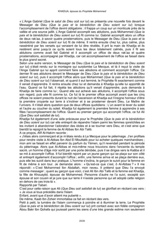 KHADIJA, épouse du Prophète Mohammed



« L’Ange Gabriel (Que le salut de Dieu soit sur lui) se présenta une nouvelle fois devant le
Messager de Dieu (Que la paix et la bénédiction de Dieu soient sur lui) lorsque
l’accomplissement de l’office devint obligatoire ; il frappa un coup sur un monticule près de la
vallée et une source jaillit. L’Ange Gabriel accomplit ses ablutions, puis Mohammed (Que la
paix et la bénédiction de Dieu soient sur lui) fit comme lui. Gabriel accomplit alors un office
de deux rak’aa, à savoir quatre prosternations, puis le Messager de Dieu (Que la paix et la
bénédiction de Dieu soient sur lui) fit de même. Il rentra ensuite chez lui, plus calme, plus
rasséréné par les versets qui venaient de lui être révélés. Il prit la main de Khadija et ils
restèrent ainsi jusqu’à ce qu’ils soient tous les deux totalement calmés, puis il fit ses
ablutions comme avait fait Gabriel et il accomplit un office de deux rak’aa et quatre
prosternations, accompagné par Khadija, car cet accomplissement de l’office se faisait dans
le plus grand secret.
Selon une autre version, le Messager de Dieu (Que la paix et la bénédiction de Dieu soient
sur lui) s’était rendu sur la montagne qui surplombe La Mecque, et là il reçut la visite de
l’Ange Gabriel qui lui apprit comment faire ses ablutions et comment accomplir l’office. Ce
dernier fit ses ablutions devant le Messager de Dieu (Que la paix et la bénédiction de Dieu
soient sur lui), puis il accomplit l’office alors que Mohammed (Que la paix et la bénédiction
de Dieu soient sur lui) l’observait, et quand il eut terminé, le Prophète fit exactement comme
il venait d’apprendre. Il rentra ensuite chez lui et demanda à Khadija qu’elle lui apportât de
l’eau. Quand ce fut fait, il répéta les ablutions qu’il venait d’apprendre, puis demanda à
Khadija de faire comme lui ; Quand elle eut achevé ses ablutions, il accomplit l’office sous
son regard, puis elle fit comme lui. Ce fut là le premier office accompli avant que les cinq
offices ne soient prescrits durant la nuit de l’ascension et Khadija eut l’insigne honneur d’être
la première croyante sur terre à s’incliner et à se prosterner devant Dieu, Le Maître de
l’univers. Il n’était alors question que de deux offices quotidiens : L’un avant le lever du soleil
et l’autre au coucher du soleil. Khadija fut également la première femme à apprendre à ses
filles l’accomplissement de l’office. Quant au premier garçon qui accomplit l’office, ce fut Ali
(Que Dieu soit satisfait de lui).
Khadija fut également d’une aide précieuse pour le Prophète (Que la paix et la bénédiction
de Dieu soient sur lui) car elle entreprit de répandre l’islam parmi les femmes qoreïchites en
les invitant à abandonner l’adoration des idoles et à se tourner vers Dieu, et c’est ainsi que
bientôt la rejoignit la femme de Al Abbas Ibn Abi Talib.
A ce propos, Afif Al-Hakim raconte :
« J’étais alors commerçant et je m’étais rendu à La Mecque pour le pèlerinage. J’en profitais
pour rendre visite à Al-Abbas Ibn Abd El Mouttalib pour lui acheter quelques marchandises ;
mon ami se faisait en effet parvenir du parfum du Yémen, qu’il revendait pendant la période
du pèlerinage. Alors que Al-Abbas et moi-même nous trouvions dans l’enceinte du temple
sacré, un homme d’âge mûr sortit par une porte dérobée, puis il se dirigea vers la Kaâba et il
se mit à accomplir l’office. Il fut bientôt rejoint par un jeune garçon qui se plaça sur son côté
et entreprit également d’accomplir l’office ; enfin, une femme arriva et se plaça derrière eux,
puis elle les suivit dans leur pratique. L’homme s’inclina, le garçon le suivit pour la femme en
fit de même à son tour. Je demandai alors : « Qu’est-ce que c’est, ô Al-Abbas ? » Il me
répondit : « C’est Mohammed Ibn Abdallah, mon neveu. Il prétend que Dieu l’a envoyé
comme messager ; quant au garçon que voici, c’est Ali Ibn Abi Talib et la femme est Khadija,
la fille de Khouaylid, épouse de Mohammed. Personne d’autre ne l’a suivi, excepté son
épouse et son cousin et je jure que sur terre il n’existe personne qui ait adopté cette religion
en dehors de ces trois-là ».
Rapporté par Tabari.
C’est pour cette raison que Ali (Que Dieu soit satisfait de lui) se glorifiait en récitant ces vers :
« Je vous ai tous précédés dans l’Islam
Enfant, avant que d’avoir atteint ma puberté ».
De même, Kaab Ibn Zoheir immortalisa ce fait en récitant des vers.
Petit à petit, la lumière de l’Islam commença à poindre et à illuminer la terre. Le Prophète
(Que la paix et la bénédiction de Dieu soient sur lui) prit contact avec son fidèle compagnon
Abou Bakr Ibn Qohafa qui jouissait parmi les siens d’une très grande estime non seulement


                                               20/29
 
