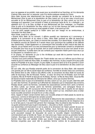KHADIJA, épouse du Prophète Mohammed



pour sa sagesse et sa probité, mais aussi pour sa sincérité et sa franchise, et il lui demanda
d’adorer Dieu sans rien Lui associer, puis il lui récita quelques versets du Coran.
Abou Bakr écouta très attentivement les douces paroles qui sortaient de la bouche de
Mohammed (Que la paix et la bénédiction de Dieu soient sur lui) et son cœur s’ouvrit pour
accueillir la foi en Mohammed (Que la paix et la bénédiction de Dieu soient sur lui) et le
message qu’il apportait. Il se convertit à l’islam et prononça l’acte de foi, la « chahada », en
attestant qu’il n’y a de Dieu qu’Allah et que Mohammed est Son messager. Le Prophète
(Que la paix et la bénédiction de Dieu soient sur lui) fut très heureux de cette conversion
immédiate du premier homme qui avait appelé à l’islam, à tel point qu’il dit :
« Je n’ai point appelé quelqu’un à l’islam sans que son visage ne se rembrunisse, à
l’exception de Abou Bakr ».
Abou Ishak, quant à lui, affirme :
« Quand Abou Bakr se fut converti, il afficha aussitôt son islamisme et il commença à
appeler à la conversion et au retour à Dieu. Abou Bakr jouissait en effet de beaucoup
d’estime parmi les siens, car c’était un homme très sociable, d’un abord facile ; il était issu de
la meilleure souche de Qoreïch et il savait mieux que quiconque les qualités et les défauts
des Qoreïchites. C’était également un commerçant très honnête et bien instruit des faits de
négoce, ce qui faisait venir à lui ses connaissances pour lui demander conseil ou simplement
le consulter pour tout ce qui le touchait, tant on avait confiance en lui pour son savoir et son
accueil chaleureux. Il profita donc de ces contacts pour répandre l’Islam parmi tous ceux qui
le côtoyaient ou venaient le voir ».
A ce propos, on demanda un jour à Ibn Al-Abbas qui avait été le premier homme à se
convertir à l’Islam et il répondit :
« N’avez-vous point entendu Hassan Ibn Thabit réciter ces vers où il affirme que le frère qui
mérite le plus le crédit est Abou Bakr, le meilleur des hommes, le plus croyant et le plus juste
après le Prophète et le plus croyant, le plus fidèle, le second dans la foi et le premier à avoir
accordé sa confiance au Messager de Dieu (Que la paix et la bénédiction de Dieu soient sur
lui) ? »
De son côté, dès que Khadija entendit parler de la conversion de Abou Bakr, elle ressentit
une grande joie car elle le savait digne de confiance, honnête et sincère dans son commerce,
très estimé dans la ville. Grâce à ses efforts à elle, la conversion de Abou Bakr fut suivie de
celle de Soumaya, fille de Khoubat, Fatima , la sœur de Omar Ibn Al Khattab, Oum Al Fadl
Loubana, fille de Al Harith et épouse de Al-Abbas, Asmaa’, la fille de Abou Bakr, Soua’da fille
de Karzid et tante maternelle de Othmane Ibn Affane, ainsi que d’autres femmes.
Le Prophète (Que la paix et la bénédiction de Dieu soient sur lui), pour sa part, était très actif
au sein des hommes. Et pendant qu’il affrontait les obstacles que lui dressaient des ennemis,
Khadija devait, parmi les femmes, combattre les associatrices comme Oum Jamil, la femme
de Abou Lahab, qui menait, parmi les femmes qoreïchites, une campagne féroce et
soutenue contre elle, afin qu’aucune femme ne se rende chez elle ni auprès de son époux
Mohammed (Que la paix et la bénédiction de Dieu soient sur lui), cherchant ainsi à éviter
toute nouvelle conversion et toute foi en un dieu unique.
Ainsi, l’appel à l’Islam venait d’entrer dans une nouvelle phase et il était passé du secret au
grand jour, comme en témoigne les versets suivants :
« Expose donc clairement ce qu’on t’a demandé et détourne-toi des associateurs ».(Sourate
Al Hijr, verset 94) et « Ô Messager ! Transmets ce qui t’a été descendu de ton Seigneur et si
tu ne le fais pas tu n’as point fait parvenir Son message. Dieu te préserve des Humains. Dieu
ne guide certainement pas la gent mécréante ». (Sourate Le festin, verset 67).
Les Qoreïchites commencèrent à voir le poids et la dimension de l’Islam grandir de jour en
jour en constatant qu’aussi bien leurs maîtres, leurs femmes que leurs esclaves se
convertissaient les uns après les autres. Ils entreprirent par conséquent de torturer tous ceux
qu’ils pouvaient essayer de dissuader de suivre la nouvelle religion monothéiste. Ils
commencèrent par la famille de Yassir, et c’est ainsi que l’Islam connut sa première femme
martyre : Soumaya, la mère de Ammar Ibn Yassir Al Ansi, tuée par Abou Jahl. C’est à cette
femme (Que Dieu soit satisfait d’elle) que revient l’insigne mérite d’honorer toutes les
femmes croyantes pour avoir été la première femme victime de la persécution des


                                              21/29
 