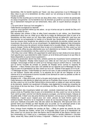 KHADIJA, épouse du Prophète Mohammed



Qoreïchites. Elle fut bientôt rejointe par Yassir, ces deux personnes à qui le Messager de
Dieu (Que la paix et la bénédiction de Dieu soient sur lui) annonça la bonne nouvelle de
l’accès au paradis.
Khadija fut très touchée par la mort de ces deux êtres chers, mais le nombre de persécutés
ne cessa d’augmenter. Ce fut bientôt le tour de Zinnirah qui perdit la vue sous la torture. Ce
fut un évènement marquant car son tortionnaire, Abou Jahl, la voyant devenue aveugle, lui
dit :
« Ce sont Llat et ’Uzza qui t’ont aveuglée ! »
Cette femme courageuse lui répondit :
« Llat et ’Uzza ignorent même qui les adore ; ce qui m’arrive est par la volonté de Dieu et Il
peut me rendre la vue ».
Elle adressa des prières à Dieu et elles furent exaucées le soir même. Les Qoreïchites
prétendirent alors que ce n’était qu’un effet de la magie de Mohammed (Que la paix et la
bénédiction de Dieu soient sur lui). Abou Bakr acheta Zinnirah et l’affranchit, mais tous ces
évènements ne qu’augmenter la crainte et la férocité des Qoreïchites. Ils utilisèrent donc
tous les moyens pour empêcher les pèlerins et les marchands de prendre contact avec les
musulmans, de crainte qu’ils ne se convertissent. Ils dépêchèrent également des émissaires
à toutes les tribus pour les prévenir contres dangers de la nouvelle religion. Ils allèrent même
jusqu’à charger l’oncle de Mohammed (Que la paix et la bénédiction de Dieu soient sur lui)
de lui faire les offres les plus alléchantes pour qu’il abandonne sa mission, mais le Prophète
(Que la paix et la bénédiction de Dieu soient sur lui) répondit :
« Par Dieu mon oncle ! Même s’ils apportaient le soleil dans la main droite et la lune dans la
main gauche pour que j’abandonne cette mission, je ne le ferais point jusqu’à ce que Dieu la
fasse disparaître ou que je meurs auparavant ».
Lorsque la persécution devint trop forte, certains parmis les musulmans furent contraints de
s’exiler en Abyssinie. Khadija resta toujours aux côtés de son mari pour le réconforter, le
soulager, l’encourager et faire en sorte qu’il ne manque d’aucun confort chez lui. C’est alors
que la bonne nouvelle de l’entrée au paradis de Khadija arriva comme le rapporte Al
Boukhari : « Abou Horeira (Que Dieu soit satisfait de lui) rapporte que le Messager de Dieu
(Que la paix et la bénédiction de Dieu soient sur lui) a dit : Gabriel m’est apparu et il m’a dit :
« Ô Messager de Dieu ! Voilà Khadija qui vient te voir avec un plat contenant de la nourriture
ou une boisson. Quand elle arrivera, tu la salueras de la part de son Seigneur et de la
mienne et tu lui annonceras la bonne nouvelle d’une demeure en osier au paradis où elle ne
trouvera ni ennui, ni fatigue ».
Khadija lui dit : « Dieu est la paix, et de Lui la paix vient et paix sur Gabriel ».
Cette demeure a été décrite en détail plus tard par le Prophète (Que la paix et la bénédiction
de Dieu soient sur lui) à sa fille Fatima-Zahra comme étant un palais en osier serti de perles
et de diamants, destiné non seulement à Khadija, mais également à toutes les croyantes de
tous temps et de tous les lieux. C’est une promesse de Dieu, et Dieu ne faillit jamais à Ses
promesses.
La persécution des musulmans battait son plein, conduite notamment par Abou Lahab, le
propre oncle du Prophète (Que la paix et la bénédiction de Dieu soient sur lui) et sa femme
Oum Jamil qui était, comme l’ont décrite plusieurs ouvrages, une femme borgne, hideuse et
de petite taille. C’était l’une des pires femmes de Qoreïch, connue pour sa méchanceté et sa
médisance, n’ayant aucun respect pour son voisin, jalouse de toute femme ayant une
certaine beauté. Personne ne la respectait à cause de sa mauvaise langue de vipère ; elle
avait pour habitude d’accueillir chez elle des salons de débauche. Elle éprouvait donc une
grande haine pour Khadija qui était réputée pour sa pureté, qui ne participait jamais à ses
séances de débauche et enfin parce qu’elle était l’épouse d’un messager de Dieu.
Ainsi, lorsque furent révélées les paroles de Dieu : « Mets en garde tes parents les plus
proches » (Sourate les Poètes, verset 214), le Prophète (Que la paix et la bénédiction de
Dieu soient sur lui) réunit les clans des Banou Abd El Mouttalib et des Banou Hachim pour
leur transmettre qu’il n’était qu’un « avertisseur annonçant un terrible châtiment » (Sourate
Saba, verset 46). Abou Lahab fut furieux. Il répondit : « Malheur à toi ! Ne nous as-tu réunis



                                               22/29
 