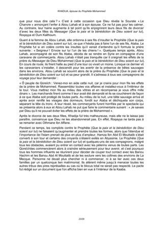 KHADIJA, épouse du Prophète Mohammed



que pour nous dire cela ? » C’est à cette occasion que Dieu révéla la Sourate « Le
Chanvre » annonçant l’enfer à Abou Lahab et à son épouse. Ce ne fut pas pour les calmer.
Au contraire, leur haine augmenta à tel point qu’ils enjoignirent leurs deux fils de divorcer
d’avec les deux filles du Messager (Que la paix et la bénédiction de Dieu soient sur lui),
Roqayya et Oum Kalthoum.
Quant à la femme de Abou Lahab, elle ordonna à ses fils d’insulter le Prophète (Que la paix
et la bénédiction de Dieu soient sur lui), ce que n’hésita pas à faire l’un de ses fils, Ataba. Le
Prophète fut si en colère contre les insultes qu’il venait d’entendre qu’il formula la prière
suivante : « Seigneur ! Envoie sur lui l’un de tes chiens ! ». Quelques temps après, Abou
Lahab, accompagné de son fils Ataba, décida de se rendre en Syrie en compagnie d’une
caravane de commerçants. Abou Lahab n’était pas tranquille car il craignait les effets de la
prière du Messager de Dieu Mohammed (Que la paix et la bénédiction de Dieu soient sur lui).
En cours de route, ils firent halte au pied d’une tour où vivait un moine. Lorsque ce dernier vit
les caravaniers s’installer, il descendit pour les avertir de la présence de bêtes sauvages
dans les environs. Abou Lahab se souvint alors de la prière du Prophète (Que la paix et la
bénédiction de Dieu soient sur lui) et sa peur grandit. Il s’adressa à tous ses compagnons de
voyage pour leur demander :
« Ô peuple de Qoreïch : Venez-moi en aide cette nuit, car je crains pour mon fils les effets
de la prière de Mohammed. Rassemblez toutes vos affaires et installez-vous à l’intérieur de
la tour. Vous mettrez mon fils au milieu des vôtres et en récompense je vous offre mille
dinars ». Les marchands firent comme il leur avait été demandé et ils se couchèrent de façon
à ce que Ataba soit protégé de toutes parts. Au milieu de la nuit, une bête sauvage arriva et
après avoir reniflé les visages des dormeurs, fondit sur Ataba et déchiqueta son corps,
séparant la tête du tronc. A leur réveil, les commerçants furent horrifiés par le spectacle qui
se présenta alors à eux et Abou Lahab ne put que faire le commentaire suivant : « Je savais
par Dieu qu’il ne pouvait éviter les effets de la prière de Mohammed ».
Après le divorce de ses deux filles, Khadija fut très malheureuse, mais elle ne le laissa pas
paraître, convaincue que Dieu ne les abandonnerait pas. En effet, Roqayya ne tarda pas à
se remarier avec Othmane Ibn Affane.
Pendant ce temps, les complots contre le Prophète (Que la paix et la bénédiction de Dieu
soient sur lui) ne faisaient qu’augmenter et prendre toutes les formes, alors que l’étendue et
l’importance de l’Islam prenait de plus en plus d’ampleur. Hamza Ibn Abd El Mouttalib s’était
converti à son tour et certains des croyants s’étaient exilés en Abyssinie. Le Prophète (Que
la paix et la bénédiction de Dieu soient sur lui) et quelques-uns de ses compagnons, malgré
tous les obstacles, avaient pu entrer en contact avec les pèlerins venus de toutes parts. Les
Qoreïchites commencèrent alors à craindre sérieusement pour leur avenir, et c’est pourquoi
tous les hommes influents se réunirent pour décider de couper tout contact avec les Banou
Hachim et les Banou Abd Al Mouttalib et de les exclure vers les collines des environs de La
Mecque. Personne ne devait plus chercher ni à commercer, ni à se lier avec ces deux
familles par un quelconque lien matrimonial. Ils allèrent même jusqu’à menacer toutes les
autres tribus des pires représailles au cas où le blocus total ne serait pas respecté. Le pacte
fut rédigé sur un document que l’on afficha bien en vue à l’intérieur de la Kaaba.




                                              23/29
 