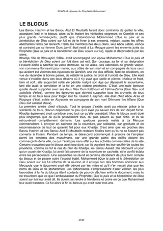 KHADIJA, épouse du Prophète Mohammed




LE BLOCUS
Les Banou Hachim et les Banou Abd El Mouttalib furent donc contraints de quitter la ville,
acceptant l’exil et le blocus, alors qu’ils étaient les véritables seigneurs de Qoreïch et ses
plus grands commerçants, plutôt que d’abandonner Mohammed (Que la paix et la
bénédiction de Dieu soient sur lui) et de le livrer à ses ennemis, rejetant toutes les offres
alléchantes faites par Qoreïch. Parmi les membres des deux clans, seul Abou Lahab, vaincu
et contraint par sa femme Oum Jamil, était resté à La Mecque parmi les ennemis jurés du
Prophète (Que la paix et la bénédiction de Dieu soient sur lui), rejeté et déconsidéré par les
siens.
Khadija, fille de Khouaylid, fidèle, avait accompagné son époux Mohammed (Que la paix et
la bénédiction de Dieu soient sur lui) dans cet exil. Son courage, sa foi et sa résignation
l’avaient aidée à sacrifier sa vaste demeure, sa vie aisée, ses ustensiles de grande valeur,
son commerce florissant pour mener, aux côtés de son mari et en compagnie de tous ceux
qui avaient été victimes des injustices de Qoreïch, une vie plus difficile, faite de privations, en
vue de répandre la bonne parole, de rétablir la justice, le droit et l’unicité de Dieu. Elle était
venue s’installer dans ces lieux déserts où il n’y avait que sable et pierres, chaleur et froid,
faim et soif ; elle supportait cette vie pénible malgré son âge qui dépassait la soixantaine,
tant elle avait la conviction et la foi en une victoire prochaine. C’était une rude épreuve
qu’elle devait supporter avec ses deux filles Oum Kalthoum et Fatima-Zahra (Que Dieu soit
satisfaits d’elles), comme les épreuves que doivent supporter tous les croyants de tous
temps et en tous lieux pour forger leur foi. Quand à Zaynab, elle était chez Abou Al’as et
Roqayya s’était exilée en Abyssinie en compagnie de son mari Othmane Ibn Affane (Que
Dieu soit satisfait d’eux).
La première année d’exil s’écoula. Tout le groupe d’exilés avait pu résister grâce à la
solidarité de tous, chacun dépensant du peu qu’il avait pu sauver lors de son départ forcé.
Khadija également avait contribué avec tout ce qu’elle possédait. Mais le blocus avait duré
plus longtemps que ce qu’ils possédaient tous, du plus pauvre au plus riche, et ils se
retrouvèrent complètement démunis. Les quelques parents restés à La Mecque
commencèrent à envoyer en cachette de la nourriture, par solidarité, par gratitude et en
reconnaissance de tout ce qu’avait fait pour eux Khadija. C’est ainsi que les proches des
Banou Hachim et des Banou Abd El Mouttalib restaient fidèles bien qu’ils ne se fussent pas
convertis à l’Islam. Pendant ce temps, le désaccord commençait à prendre de l’ampleur
parmi les ennemis des musulmans, car une grande partie des exilés étaient les
commerçants de la ville, ce qui n’était pas sans effet sur les activités commerciales de la ville.
Certains trouvaient que le blocus avait trop duré, car ils voyaient les leur souffrir de toutes les
privations, comme ce fut le cas du clan de Khadija, les Banou Assad. On découvrit un jour
qu’un cousin de Khadija, lui avait fait parvenir de la nourriture en cachette, et le conflit éclata
entre les persécuteurs. Une assemblée se réunit et certains décidèrent de plus tenir compte
du blocus et de passer outre l’accord établi. Mohammed (Que la paix et la Bénédiction de
Dieu soient sur lui) fut informé de la réunion et il envoya l’un des hommes annoncer aux
Mecquois que le document avait été dévoré par les mites et qu’il n’en restait plus que les
noms de Dieu et de Mohammed. Les tortionnaires s’empressèrent d’aller vérifier, les plus
favorables à la fin du blocus étant contents de pouvoir déchirer enfin le document, mais ils
ne trouvèrent que ce que l’ambassadeur du Prophète (Que la paix et la bénédiction de Dieu
soient sur lui) leur avait dit. Ils durent se rendre à l’évidence et croire en ce que Mohammed
leur avait transmis. Ce fut alors la fin du blocus qui avait duré trois ans.




                                              24/29
 