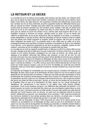 KHADIJA, épouse du Prophète Mohammed




LE RETOUR ET LE DECES
La nouvelle de la fin du blocus fut accueillie avec bonheur par les exilés, car c’étaient enfin
pour eux le signal du retour dans leurs familles, l’occasion de retrouver leurs maisons, leurs
foyers, leurs biens. De cette épreuve, les musulmans sortirent plus déterminés à poursuivre
leur combat, leur foi en Dieu renforcée, et prêt à supporter toutes les difficultés futures pour
être au service de l’Islam. Khadija avait alors atteint les soixante-cinq ans et les privations
qu’elle avait dû endurer pendant son exil l’avaient rendu malade, mais elle se sentait plus
forte par sa foi et son acceptation du destin que Dieu lui avait réservé. Elle retrouva donc
avec joie sa maison et ouvrit ses portes à tous, comme cela avait toujours été le cas. La
révélation continua à illuminer sa maison, ajoutant éclat sur éclat, ce qui ne faisait que
raffermir sa générosité, sa foi et son endurance. Elle ne regrettait ni sa santé, ni sa fortune,
toutes dépensées au service de Dieu. Mais les séquelles du blocus l’avaient minée et malgré
tous ses efforts pour tantôt supporter la maladie, tantôt se soigner, elle finit par se trouver
dans l’obligation de garder le lit. Le prophète resta à ses côtés pour la veiller et lui tenir
compagnie pendant que ses filles et d’autres croyantes s’occupaient du foyer et se mettaient
à son service. La fin approcha cependant et son âme se retourna, satisfaite, auprès de Son
créateur, heureuse de voir se réaliser la promesse du paradis faite par Dieu.
La nouvelle de sa mort se répandit aussitôt dans La Mecque et elle fit le même effet qu’une
tornade. Khadija avait été en effet pour tous les musulmans, hommes et femmes, d’un grand
soutien et d’un grand réconfort, soulageant les uns avec sa fortune, les autres avec sa
sagesse et sa gestion raisonnée des affaires des croyants. Le jour de sa mort fut une
journée noire pour tous les croyants dont les cœurs furent attristés et dont les yeux versèrent
de chaudes larmes. Quant à la tristesse du Messager de Dieu (Que la paix et la bénédiction
de Dieu soient sur lui), elle fut immense et la perte de son épouse le marqua à tel point qu’il
parla « d’année du malheur ». En effet, c’est au cours de la même période qu’il vit mourir son
oncle qui l’avait toujours soutenu, puis ce fut le tour de Khadija qui avait été son premier
lieutenant, celle qui l’avait aidé à supporter le poids du combat incessant qu’il avait dû mener
jusqu’àlors.
La dépouille de Khadija fut transportée par les croyant jusqu’au cimetière d’Al Hajoune. Le
Messager de Dieu (Que la paix et la bénédiction de Dieu soient sur lui) mit lui-même la pure
dépouille de son épouse dans le tombeau. C’était par une triste journée mémorable du mois
de Ramadan de la dixième année depuis le début de la mission du Prophète (Que la paix et
la bénédiction de Dieu soient sur lui). Khadija avait soixante-cinq ans, dont vingt-cinq avaient
été vécus aux côtés de l’être le plus béni. Jamais, au cours de ces années de vie commune,
le Prophète (Que la paix et la bénédiction de Dieu soient sur lui) n’avait remarqué de
défaillance, de manquement à ses devoirs ni de défaut chez cette femme parfaite,
exemplaire. C’est ce qui explique pourquoi, à la différence des habitudes de Qoreïch, il n’a
jamais pensé à se marier une seconde fois, alors que ces concitoyens avaient deux ou trois
épouses à la fois. Comment pouvait-il en effet penser à trouver plus parfait que cette femme
dévouée qui l’avait soutenu avec sa fortune, au point qu’il en disposait comme la sienne
propre, distribuant aux pauvres, aux nécessiteux et aux proches ? Ces vingt-cinq années de
vie commune restèrent à tout jamais gravées dans sa mémoire, et jamais plus il n’oublia
cette femme admirable dont il parlait très souvent. A ce sujet, Ibn Ishaq affirme :
« Khadija, fille de Khouaylid, et Abou Talib moururent au cours de la même année et les
malheurs se succédèrent sur le Messager de Dieu (Que la paix et la bénédiction de Dieu
soient sur lui) à la suite de la disparition de Khadija qui avait été un véritable ministre fidèle à
l’Islam, et à la suite de la mort de son oncle Abou Talib, son soutien et son défenseur ; cela
arriva trois ans avant l’exil (l’Hégire) ».




                                               25/29
 