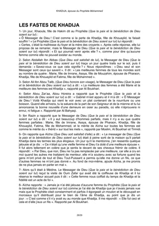 KHADIJA, épouse du Prophète Mohammed




LES FASTES DE KHADIJA
1- Un jour, Khaoula, fille de Hakim dit au Prophète (Que la paix et la bénédiction de Dieu
soient sur lui) :
« Ô Messager de Dieu ! C’est comme si la perte de Khadija, fille de Khouaylid, te faisait
souffrir ! » Le Prophète (Que la paix et la bénédiction de Dieu soient sur lui) lui répondit :
« Certes, c’était la maîtresse du foyer et la mère des croyants ». Après cette réponse, elle lui
proposa de se remarier, mais le Messager de Dieu (Que la paix et la bénédiction de Dieu
soient sur lui) répondit : « Et qui pourrait venir après elle ? », comme pour dire qu’aucune
femme comme elle ne pouvait exister au monde.
2- Selon Abdallah Ibn Abbas (Que Dieu soit satisfait de lui), le Messager de Dieu (Que la
paix et la bénédiction de Dieu soient sur lui) traça un jour quatre traits sur le sol, puis il
demanda : « Savez-vous ce que cela signifie ? » Nous répondîmes : « Dieu seul et son
Messager sont ceux qui savent ». Il dit : « Les meilleures femmes de tous les mondes sont
au nombre de quatre : Marie, fille de Imrane, Assya, fille de Mouzahim, épouse de Pharaon,
Khadija, fille de Khouaylid et Fatima, fille de Mohammed ».
3- Selon Ali Ibn Abou Talib, (Que Dieu honore son visage), le Messager de Dieu (Que la paix
et la bénédiction de Dieu soient sur lui) a dit : « La meilleure des femmes a été Marie et la
meilleure des femmes est Khadija », rapporté par Al Boukhari.
4- Selon Abou Zar’aa, Abou Horeira a rapporté que le Prophète (Que la paix et la
bénédiction de Dieu soient sur lui) a dit : « Gabriel m’est apparu et il m’a dit : « Ô Messager
de Dieu ! Voilà Khadija qui vient te voir avec un plat contenant de la nourriture ou une
boisson. Quand elle arrivera, tu la saluera de la part de son Seigneur et de la mienne et tu lui
annonceras la bonne nouvelle d’une demeure en osier au paradis, où elle n’éprouvera ni
ennui, ni fatigue ». Rapporté par Al Bahyaqi.
5- Ibn Razin a rapporté que le Messager de Dieu (Que la paix et la bénédiction de Dieu
soient sur lui) a dit : « Il y eut beaucoup d’hommes parfaits, mais il n’y a eu que quatre
femmes parfaites : Marie, fille de Imrane, Assya, épouse de Pharaon, Khadija, fille de
Khouaylid, Fatima, fille de Mohammed, et le mérite de Aïcha sur toutes les femmes est
comme le mérite du « thérid » sur tout les mets », rapporté par Moslim, Al Boukhari et Tirmidi.
6- On rapporte que Aïcha (Que Dieu soit satisfait d’elle) a dit : « Le messager de Dieu (Que
la paix et la bénédiction de Dieu soient sur lui) était à peine sorti de la maison qu’il parlait
Khadija dans les termes les plus élogieux. Un jour qu’il la mentionna, j’en ressentis quelque
jalousie et je dis : « Ce n’était qu’une vieille femme et Dieu t’a doté d’une meilleure épouse ».
Il fut alors tellement en colère que je sentis le devant de ses cheveux frémir de colère. Il
répondit : « Par Dieu, que non, Dieu ne l’a pas remplacée par une meilleure, car elle a cru en
moi quand les autres me traitaient de menteur, elle m’a soutenu avec sa fortune quand les
gens m’ont privé de tout et Dieu Tout-Puissant a permis qu’elle me donne un fils, ce que
d’autres femmes ne m’ont pas donné ». Au fond de moi-même, ajoute Aïcha, je me promis
de ne plus jamais en parler en mal ».
7- Alors qu’il était à Médine, Le Messager de Dieu (Que la paix et la bénédiction de Dieu
soient sur lui) reçut la visite de Oum Zafar qui avait été la coiffeuse de Khadija et il lui
réserva le meilleur accueil puis il dit : « Cette femme nous coiffait du temps de Khadija et la
fidélité est un acte de foi ».
8- Aïcha rapporte : « Jamais je n’ai été jalouse d’aucune femme du Prophète (Que la paix et
la bénédiction de Dieu soient sur lui) comme je l’ai été de Khadija que je n’avais jamais vue
mais que le Prophète citait constamment et parfois il égorgeait un mouton et le découpait en
morceaux qu’il distribuait pour le bien de l’âme de Khadija, au point que je dis un
jour : « C’est comme s’il n’y avait eu au monde que Khadija. Il me répondit : « Elle fut ceci et
cela et d’elle j’eus un fils ». Rapporté par Al Boukhari.



                                              26/29
 