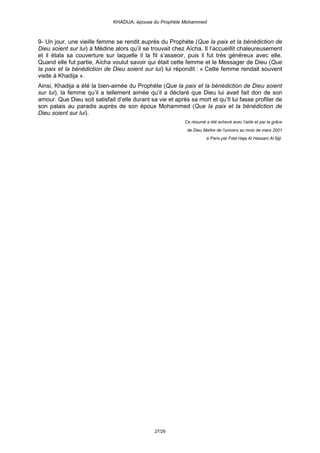 KHADIJA, épouse du Prophète Mohammed



9- Un jour, une vieille femme se rendit auprès du Prophète (Que la paix et la bénédiction de
Dieu soient sur lui) à Médine alors qu’il se trouvait chez Aïcha. Il l’accueillit chaleureusement
et il étala sa couverture sur laquelle il la fit s’asseoir, puis il fut très généreux avec elle.
Quand elle fut partie, Aïcha voulut savoir qui était cette femme et le Messager de Dieu (Que
la paix et la bénédiction de Dieu soient sur lui) lui répondit : « Cette femme rendait souvent
visite à Khadija ».
Ainsi, Khadija a été la bien-aimée du Prophète (Que la paix et la bénédiction de Dieu soient
sur lui), la femme qu’il a tellement aimée qu’il a déclaré que Dieu lui avait fait don de son
amour. Que Dieu soit satisfait d’elle durant sa vie et après sa mort et qu’Il lui fasse profiter de
son palais au paradis auprès de son époux Mohammed (Que la paix et la bénédiction de
Dieu soient sur lui).
                                                           Ce résumé a été achevé avec l’aide et par la grâce
                                                            de Dieu Maître de l’univers au mois de mars 2001
                                                                      à Paris par Fdal Haja Al Hassani Al fijiji.




                                               27/29
 