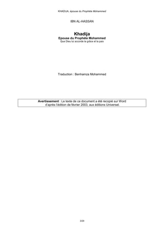 KHADIJA, épouse du Prophète Mohammed



                         IBN AL-HASSAN



                            Khadija
              Epouse du Prophète Mohammed
                Que Dieu lui accorde la grâce et la paix




              Traduction : Benhamza Mohammed




Avertissement : Le texte de ce document a été recopié sur Word
     d’après l’édition de février 2003, aux éditions Universel.




                                  3/29
 