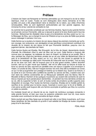 KHADIJA, épouse du Prophète Mohammed




                                          Préface
L’histoire de l’islam est florissante en femmes admirables qui ont marqué la vie de la nation
islamique, d’est en ouest. Toutes se sont distinguées dans divers domaines et le rôle
qu’elles ont joué a été prépondérant dans la direction de la nation, aux côtés d’hommes
remarquables. Elles se sont également particularisées par leur grande sagesse, leur
immense foi et leur volonté de combattre le mal.
Au sommet de la pyramide constituée par ces femmes illustres, figure la plus grande femme
qu’ait jamais connue l’Humanité, celle qui a épousé le grand et le plus illustre parmi tous les
hommes : Mohammed Ibn Abdallah (Que la paix et la bénédiction de Dieu soient sur lui = ),
le Messager de Dieu, qui a changé le cours de l’Histoire et qui a eu plus de fidèle que jamais
aucun messager ni penseur n’en a eu.
Cette femme qui a soutenu la mission de son époux depuis les premiers moments par sa foi,
son courage, son endurance, son abnégation et ses sacrifices a énormément contribué à la
réussite de la mission de son époux et fait que l’Humanité bénéficie, jusqu’au Jour du
jugement dernier, des bienfaits de l’islam.
Cette femme illustre est Khadija, fille Khouaylid, de la tribu de Assad, descendante directe
d’Ismaël, fils d’Abraham (Que le salut de Dieu soit sur eux). Cette femme a toujours été
connue pour sa sagesse, sa noblesse de cœur et d’esprit, sa droiture et sa pureté. Elle a
vécu pendant les vingt-cinq dernières années de sa vie aux côtés de Mohammed (Que la
paix et la bénédiction de Dieu soient sur lui = ), dont dix ans durant la période de la
révélation du message qui allait sortir l’Humanité de l’obscurité vers la lumière. Tout au long
de sa vie avec son mari, elle fut toujours pour lui le plus grand soutien, l’ultime réconfort
humain, tant sur le plan moral que matériel ; elle mit en effet toute sa fortune et toute sa
force au service de Dieu oeuvrant en parallèle avec son époux à appeler à la conversion à
l’Islam, à l’unicité de Dieu. Elle eut l’insigne honneur de vivre chez elle la révélation du Coran,
ce qui n’a fait qu’augmenter son prestige et l’estime qui lui étaient dus. Quant à sa fortune, à
sa santé et à son honneur,elle a préféré les sacrifier au service de Dieu, s’exilant avec son
mari dans les collines avoisinantes de La Mecque,par solidarité avec les Banou Abd Al-
Moutalib et Banou Hachem et les quelques musulmans qui avaient été contraints de subir le
blocus imposé par leurs persécuteurs Qoreïchites ; et pendant les trois dernières années de
sa vie, elle du supporter la faim, la soif, et toutes sortes de privations qu’elle supporta avec
résignation et courage. Pour toutes les femmes croyantes, Khadija est le modèle parfait du
sacrifice et du combat pour la bonne cause, l’exemple à suivre pour la foi et la fidélité, et
c’est parce qu’elle avait toujours été une femme accomplie et parfaite que Dieu lui a promis
un palais au paradis.
Ce modeste travail est un résumé de sa vie, inspiré de nombreux ouvrages consacrés à
cette grande femme, et bien que nous ne puissions prétendre avoir tout dit, nous osons
souhaiter avoir contribué à la faire connaître de façon simple.
Notre souhait est que Dieu fasse que ce travail soit utile à nos frères musulmans, qu’Il nous
fasse bénéficier de Ses bienfaits et qu’enfin Il soit satisfait de Khadija de toutes croyantes,
jusqu’à la fin des temps.
                                                                                     FDAL HAJA




                                               4/29
 