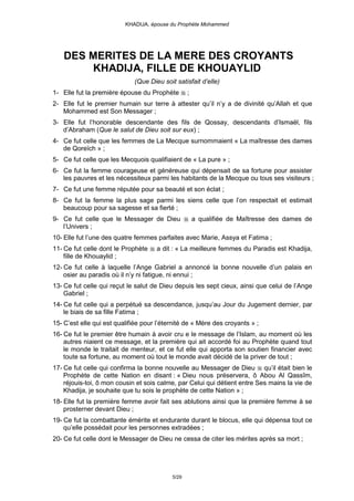 KHADIJA, épouse du Prophète Mohammed




    DES MERITES DE LA MERE DES CROYANTS
        KHADIJA, FILLE DE KHOUAYLID
                             (Que Dieu soit satisfait d’elle)
1- Elle fut la première épouse du Prophète        ;
2- Elle fut le premier humain sur terre à attester qu’il n’y a de divinité qu’Allah et que
   Mohammed est Son Messager ;
3- Elle fut l’honorable descendante des fils de Qossay, descendants d’Ismaël, fils
   d’Abraham (Que le salut de Dieu soit sur eux) ;
4- Ce fut celle que les femmes de La Mecque surnommaient « La maîtresse des dames
   de Qoreïch » ;
5- Ce fut celle que les Mecquois qualifiaient de « La pure » ;
6- Ce fut la femme courageuse et généreuse qui dépensait de sa fortune pour assister
   les pauvres et les nécessiteux parmi les habitants de la Mecque ou tous ses visiteurs ;
7- Ce fut une femme réputée pour sa beauté et son éclat ;
8- Ce fut la femme la plus sage parmi les siens celle que l’on respectait et estimait
   beaucoup pour sa sagesse et sa fierté ;
9- Ce fut celle que le Messager de Dieu               a qualifiée de Maîtresse des dames de
   l’Univers ;
10- Elle fut l’une des quatre femmes parfaites avec Marie, Assya et Fatima ;
11- Ce fut celle dont le Prophète    a dit : « La meilleure femmes du Paradis est Khadija,
    fille de Khouaylid ;
12- Ce fut celle à laquelle l’Ange Gabriel a annoncé la bonne nouvelle d’un palais en
    osier au paradis où il n’y ni fatigue, ni ennui ;
13- Ce fut celle qui reçut le salut de Dieu depuis les sept cieux, ainsi que celui de l’Ange
    Gabriel ;
14- Ce fut celle qui a perpétué sa descendance, jusqu’au Jour du Jugement dernier, par
    le biais de sa fille Fatima ;
15- C’est elle qui est qualifiée pour l’éternité de « Mère des croyants » ;
16- Ce fut le premier être humain à avoir cru e le message de l’Islam, au moment où les
    autres niaient ce message, et la première qui ait accordé foi au Prophète quand tout
    le monde le traitait de menteur, et ce fut elle qui apporta son soutien financier avec
    toute sa fortune, au moment où tout le monde avait décidé de la priver de tout ;
17- Ce fut celle qui confirma la bonne nouvelle au Messager de Dieu qu’il était bien le
    Prophète de cette Nation en disant : « Dieu nous préservera, ô Abou Al Qassîm,
    réjouis-toi, ô mon cousin et sois calme, par Celui qui détient entre Ses mains la vie de
    Khadija, je souhaite que tu sois le prophète de cette Nation » ;
18- Elle fut la première femme avoir fait ses ablutions ainsi que la première femme à se
    prosterner devant Dieu ;
19- Ce fut la combattante émérite et endurante durant le blocus, elle qui dépensa tout ce
    qu’elle possédait pour les personnes extradées ;
20- Ce fut celle dont le Messager de Dieu ne cessa de citer les mérites après sa mort ;




                                           5/29
 