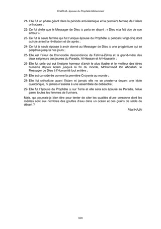 KHADIJA, épouse du Prophète Mohammed



21- Elle fut un phare géant dans la période ant-islamique et la première femme de l’Islam
    orthodoxe ;
22- Ce fut d’elle que le Messager de Dieu         parla en disant : « Dieu m’a fait don de son
    amour » ;
23- Ce fut la seule femme qui fut l’unique épouse du Prophète         pendant vingt-cinq dont
    quinze avant la révélation et dix après ;
24- Ce fut la seule épouse à avoir donné au Messager de Dieu           une progéniture qui se
    perpétue jusqu’à nos jours ;
25- Elle est l’aïeul de l’honorable descendance de Fatima-Zahra et la grand-mère des
    deux seigneurs des jeunes du Paradis, Al-Hassan et Al-Housseïn ;
26- Elle fut celle qui eut l’insigne honneur d’avoir le plus illustre et le meilleur des êtres
    humains depuis Adam jusqu’à la fin du monde, Mohammed Ibn Abdallah, le
    Messager de Dieu à l’Humanité tout entière ;
27- Elle est considérée comme la première Croyante au monde ;
28- Elle fut orthodoxe avant l’Islam et jamais elle ne se prosterna devant une idole
    quelconque, ni jamais n’assista à une assemblée de débauche ;
29- Elle fut l’épouse du Prophète sur Terre et elle sera son épouse au Paradis, l’élue
    parmi toutes les femmes de l’univers.
Mais, qui pourrais-je bien être pour tenter de citer les qualités d’une personne dont les
mérites sont aux nombres des gouttes d’eau dans un océan et des grains de sable du
désert ?
                                                                                   Fdal HAJA




                                           6/29
 