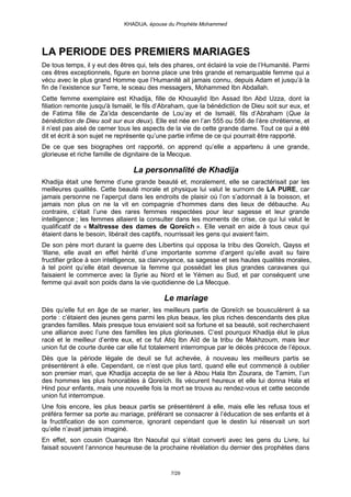 KHADIJA, épouse du Prophète Mohammed




LA PERIODE DES PREMIERS MARIAGES
De tous temps, il y eut des êtres qui, tels des phares, ont éclairé la voie de l’Humanité. Parmi
ces êtres exceptionnels, figure en bonne place une très grande et remarquable femme qui a
vécu avec le plus grand Homme que l’Humanité ait jamais connu, depuis Adam et jusqu’à la
fin de l’existence sur Terre, le sceau des messagers, Mohammed Ibn Abdallah.
Cette femme exemplaire est Khadija, fille de Khouaylid Ibn Assad Ibn Abd Uzza, dont la
filiation remonte jusqu'à Ismaël, le fils d’Abraham, que la bénédiction de Dieu soit sur eux, et
de Fatima fille de Za’ida descendante de Lou’ay et de Ismaël, fils d’Abraham (Que la
bénédiction de Dieu soit sur eux deux). Elle est née en l’an 555 ou 556 de l’ère chrétienne, et
il n’est pas aisé de cerner tous les aspects de la vie de cette grande dame. Tout ce qui a été
dit et écrit à son sujet ne représente qu’une partie infime de ce qui pourrait être rapporté.
De ce que ses biographes ont rapporté, on apprend qu’elle a appartenu à une grande,
glorieuse et riche famille de dignitaire de la Mecque.

                                La personnalité de Khadija
Khadija était une femme d’une grande beauté et, moralement, elle se caractérisait par les
meilleures qualités. Cette beauté morale et physique lui valut le surnom de LA PURE, car
jamais personne ne l’aperçut dans les endroits de plaisir où l’on s’adonnait à la boisson, et
jamais non plus on ne la vit en compagnie d’hommes dans des lieux de débauche. Au
contraire, c’était l’une des rares femmes respectées pour leur sagesse et leur grande
intelligence ; les femmes allaient la consulter dans les moments de crise, ce qui lui valut le
qualificatif de « Maîtresse des dames de Qoreïch ». Elle venait en aide à tous ceux qui
étaient dans le besoin, libérait des captifs, nourrissait les gens qui avaient faim.
De son père mort durant la guerre des Libertins qui opposa la tribu des Qoreïch, Qayss et
‘Illane, elle avait en effet hérité d’une importante somme d’argent qu’elle avait su faire
fructifier grâce à son intelligence, sa clairvoyance, sa sagesse et ses hautes qualités morales,
à tel point qu’elle était devenue la femme qui possédait les plus grandes caravanes qui
faisaient le commerce avec la Syrie au Nord et le Yémen au Sud, et par conséquent une
femme qui avait son poids dans la vie quotidienne de La Mecque.

                                           Le mariage
Dès qu’elle fut en âge de se marier, les meilleurs partis de Qoreïch se bousculèrent à sa
porte : c’étaient des jeunes gens parmi les plus beaux, les plus riches descendants des plus
grandes familles. Mais presque tous enviaient soit sa fortune et sa beauté, soit recherchaient
une alliance avec l’une des familles les plus glorieuses. C’est pourquoi Khadija élut le plus
racé et le meilleur d’entre eux, et ce fut Atiq Ibn Aïd de la tribu de Makhzoum, mais leur
union fut de courte durée car elle fut totalement interrompue par le décès précoce de l’époux.
Dès que la période légale de deuil se fut achevée, à nouveau les meilleurs partis se
présentèrent à elle. Cependant, ce n’est que plus tard, quand elle eut commencé à oublier
son premier mari, que Khadija accepta de se lier à Abou Hala Ibn Zourara, de Tamim, l’un
des hommes les plus honorables à Qoreïch. Ils vécurent heureux et elle lui donna Hala et
Hind pour enfants, mais une nouvelle fois la mort se trouva au rendez-vous et cette seconde
union fut interrompue.
Une fois encore, les plus beaux partis se présentèrent à elle, mais elle les refusa tous et
préféra fermer sa porte au mariage, préférant se consacrer à l’éducation de ses enfants et à
la fructification de son commerce, ignorant cependant que le destin lui réservait un sort
qu’elle n’avait jamais imaginé.
En effet, son cousin Ouaraqa Ibn Naoufal qui s’était converti avec les gens du Livre, lui
faisait souvent l’annonce heureuse de la prochaine révélation du dernier des prophètes dans


                                              7/29
 