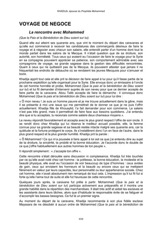 KHADIJA, épouse du Prophète Mohammed




VOYAGE DE NEGOCE
       La rencontre avec Mohammed
(Que la Paix et la Bénédiction de Dieu soient sur lui).
Quand elle eut atteint ses quarante ans, que vint le moment du départ des caravanes et
qu’elle eut commencé à recevoir les candidatures des commerçants désireux de faire le
voyage et à négocier avec chacun son salaire, elle entendit parler d’un homme dont tout le
monde parlait dans les salons de la Mecque. Il n’était question que de sa droiture, son
autorité, son honnêteté. Tous ceux qui avaient eu l’occasion de faire le voyage pour la Syrie
en sa compagnie pouvaient apprécier sa patience, son comportement admirable avec ses
compagnons de voyage, sa grande sagesse dans la gestion des difficultés rencontrées.
Quant à ceux qui ne quittaient pas de la Mecque, ils pouvaient attester que jamais il ne
fréquentait les endroits de débauche où se rendaient les jeunes Mecquois pour s’amuser et
boire.
Khadija apprit tout cela et elle prit la décision de faire appel à lui pour qu’il fasse partie de la
prochaine expédition qu’elle organisait pour la Syrie. Elle envoya donc un émissaire à l’oncle
de cet homme honnête et probe, Mohammed (Que la paix et la bénédiction de Dieu soient
sur lui) et lui fit demander d’intervenir auprès de son neveu pour que ce dernier accepte de
faire partie de la caravane. Abou Talib accepta de faire la démarche : il convoqua donc
Mohammed (Que la paix et la bénédiction de Dieu soient sur lui) pour lui dire :
« Ô mon neveu ! Je suis un homme pauvre et je me trouve actuellement dans la gêne, mais
il se présente à moi une issue qui me permettrait de te donner ce que je ne puis t’offrir
actuellement. Khadija fille de Khouaylid, t’a fait demander pour son commerce. Le salaire
n’est pas très grand, mais il permettrait de faire face aux besoins quotidiens. J’ai entendu
dire que si tu acceptais, tu recevrais comme salaire deux chameaux moyens ».
Le neveu répondit favorablement et accepta avec le plus grand respect l’offre de son oncle. Il
se rendit donc chez Khadija qui lui réserva le meilleur accueil possible, elle, la femme
connue pour sa grande sagesse et sa beauté restée intacte malgré ses quarante ans, car la
quiétude et la fortune protègent le corps. Ils s’installèrent donc l’un en face de l’autre, dans le
plus grand respect et la plus grande humilité. Khadija prit la parole :
« Ô Mohammed ! Ce qui m’a poussée à faire appel à toi est ce que j’ai entendu dire au sujet
de ta droiture, ta sincérité, ta probité et ta bonne éducation. Je t’accorde donc le double de
ce que j’offre habituellement aux autres hommes de ton peuple ».
Il répondit simplement : « J’accepte ton offre ».
Cette rencontre s’était déroulée sans discussion ni complaisance. Khadija fut très touchée
par ce qu’elle avait noté chez cet homme : la politesse, la bonne éducation, la modestie et la
beauté physique, elle avait eu l’occasion de voir beaucoup de type d’hommes : ceux avides
de gain, ceux qui enviaient les honneurs et la beauté ou encore ceux qui se mettaient
fièrement en valeur par leurs capacités, leur personnalité ou leur appartenance sociale. Chez
cet homme, elle n’avait absolument rien remarqué de tout cela. L’impression qu’il lui fit fut si
forte qu’elle l’aima tout de suite et elle fut heureuse de cette rencontre.
Quelques jours après, la caravane fut prête à partir. Mohammed (Que la paix et la
bénédiction de Dieu soient sur lui) participa activement aux préparatifs et il montra une
grande habilité dans la répartition des marchandises. Il était très actif et aidait les esclaves et
les assistants dans leurs tâches, alors que d’habitude le responsable évite de se fatiguer et
d’accomplir les basses besognes. Ce fut là un premier signe.
Au moment du départ de la caravane, Khadija recommanda à son plus fidèle esclave
Mayssara de ne désobéir à aucun ordre de Mohammed (Que la paix et la bénédiction de



                                                9/29
 