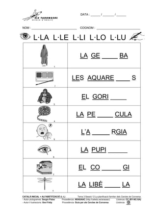 DATA : ______ / _______ / ______
NOM : ____________________________ COGNOM : ___________________________
CATALÀ INICIAL + ALFABETITZACIÓ (L·L) Tema 3 Sessió 12 La planificació familiar dels Cercles de Conversa
- Autor pictogrames: Sergio Palao Procedència: ARASAAC (http://catedu.es/arasaac) Llicència: CC (BY-NC-SA)
- Autor il·lustracions: Xevi Felip Procedència: Guia per als Cercles de Conversa Llicència:
L·LA L·LE L·LI L·LO L·LU
1
LA GE BA
2
LES AQUARE S
3
EL GORI _____
4
LA PE CULA
5
L’A RGIA
6
LA PUPI ______
7
EL CO GI
8
LA LIBÈ LA
 