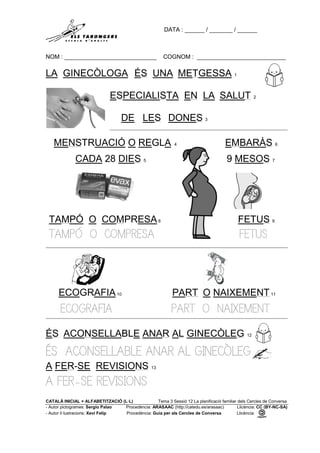 DATA : ______ / _______ / ______
NOM : ____________________________ COGNOM : ___________________________
CATALÀ INICIAL + ALFABETITZACIÓ (L·L) Tema 3 Sessió 12 La planificació familiar dels Cercles de Conversa
- Autor pictogrames: Sergio Palao Procedència: ARASAAC (http://catedu.es/arasaac) Llicència: CC (BY-NC-SA)
- Autor il·lustracions: Xevi Felip Procedència: Guia per als Cercles de Conversa Llicència:
LA GINECÒLOGA ÉS UNA METGESSA 1
ESPECIALISTA EN LA SALUT 2
DE LES DONES 3
MENSTRUACIÓ O REGLA 4 EMBARÀS 6
CADA 28 DIES 5 9 MESOS 7
TAMPÓ O COMPRESA8 FETUS 9
TAMPÓ O COMPRESA FETUS
ECOGRAFIA10 PART O NAIXEMENT11
ECOGRAFIA PART O NAIXEMENT
ÉS ACONSELLABLE ANAR AL GINECÒLEG 12
ÉS ACONSELLABLE ANAR AL GINECÒLEG
A FER-SE REVISIONS 13
A FER-SE REVISIONS
 