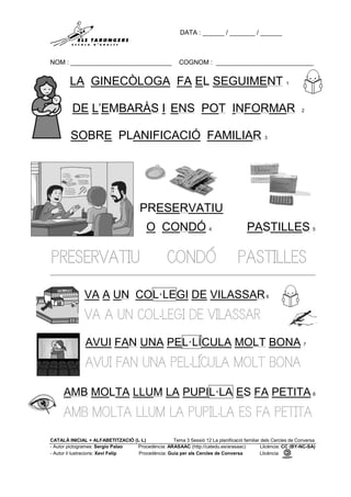 DATA : ______ / _______ / ______
NOM : ____________________________ COGNOM : ___________________________
CATALÀ INICIAL + ALFABETITZACIÓ (L·L) Tema 3 Sessió 12 La planificació familiar dels Cercles de Conversa
- Autor pictogrames: Sergio Palao Procedència: ARASAAC (http://catedu.es/arasaac) Llicència: CC (BY-NC-SA)
- Autor il·lustracions: Xevi Felip Procedència: Guia per als Cercles de Conversa Llicència:
LA GINECÒLOGA FA EL SEGUIMENT 1
DE L’EMBARÀS I ENS POT INFORMAR 2
SOBRE PLANIFICACIÓ FAMILIAR 3
PRESERVATIU
O CONDÓ 4 PASTILLES 5
PRESERVATIU CONDÓ PASTILLES
VA A UN COL·LEGI DE VILASSAR6
VA A UN COL·LEGI DE VILASSAR
AVUI FAN UNA PEL·LÍCULA MOLT BONA 7
AVUI FAN UNA PEL·LÍCULA MOLT BONA
AMB MOLTA LLUM LA PUPIL·LA ES FA PETITA 8
AMB MOLTA LLUM LA PUPIL·LA ES FA PETITA
 