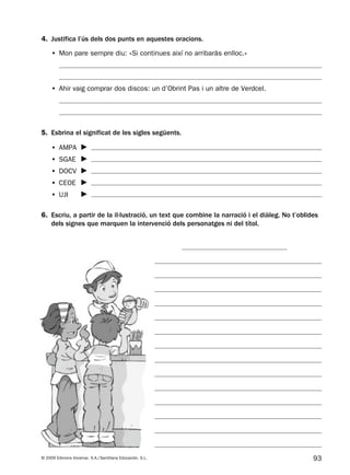 93© 2009 Edicions Voramar, S.A./Santillana Educación, S.L.
4. Justifica l’ús dels dos punts en aquestes oracions.
6. Escriu, a partir de la il·lustració, un text que combine la narració i el diàleg. No t’oblides
dels signes que marquen la intervenció dels personatges ni del títol.
5. Esbrina el significat de les sigles següents.
• Mon pare sempre diu: «Si continues així no arribaràs enlloc.»
• Ahir vaig comprar dos discos: un d’Obrint Pas i un altre de Verdcel.
• AMPA
• SGAE
• DOCV
• CEOE
• UJI
131953 _ 0001-0112.indd 93 14/5/09 08:47:40
 