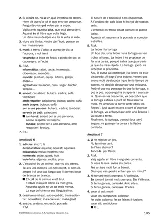 105© 2009 Edicions Voramar, S.A./Santillana Educación, S.L.
2. Si jo fóra ric, no sé en què invertiria els diners.
Hem dit que sí a tot el que ens van preguntar.
Pregunteu-los què volen per a sopar.
Vigila amb aquesta bóta, que està plena de vi.
Aquest és el llibre que volia llegir.
Un dels meus desitjos és fer la volta al món.
3. viure als llimbs; vindre de l’hort; pensar en
les musaranyes
4. matí: a trenc d’alba; a punta de dia; a
l’aurora; a sol ixent
vesprada: a boca de fosc; a posta de sol; al
capvespre; a l’ocàs
5. R.M.
informàtica: ratolí, tecla, internauta,
ciberespai, memòria…
esports: puntuar, equip, àrbitre, golejar,
esquí…
agricultura: llaurador, pala, segar, tractor,
séquia…
6. seient: caixabanc; butaca; cadira; sofà;
tamboret
amb respatler: caixabanc; butaca; cadira; sofà
amb braços: butaca; sofà
per a una persona: butaca; cadira; tamboret
serveix de baül: caixabanc
■ tamboret: seient per a una persona,
sense respatler ni braços.
butaca: seient per a una persona, amb
respatler i braços.
7. R.L.
Ampliació 6
1. articles: els; l’; la
demostratius: aquella; aquest; aqueixes
possessius: meua; nostres; teu
numerals: setze; quart; huit
indefinits: algunes; molta; prou
2. L’esquirol és un animal que viu als arbres.
Té els ulls menuts i el coll estret. El llom és
ample i té una cua llarga que li permet botar
de branca en branca.
■ El coll de la camisa està brut.
El llom d’aquest llibre és molt gros.
Aquesta agulla té un ull molt menut.
La cua del cinema era llarguíssima.
3. des-hu-ma-nit-zat; sub-a-quà-tic; trans-at-làn-
tic; nos-al-tres; in-ex-pres-siu; mal-a-gra-ït
4. sostre; andana; entresòl; porxada
R.M.
El sostre de l’habitació s’ha esquerdat.
A l’andana de cals iaios hi ha tot de trastos
vells.
L’entresòl es troba situat damunt la planta
baixa.
Aquesta nit seurem a la porxada a comptar
estrelles.
5. R.M.
La llebre i la tortuga
Un bon dia, una llebre i una tortuga es van
trobar al bosc. La llebre li va proposar de
fer una cursa, perquè sabia que guanyaria
ja que és més ràpida. La tortuga, però, va
acceptar la proposta.
Així, la cursa va començar i la llebre va eixir
disparada. Al cap d’una estona, veient que
anava molt destacada i que tenia temps de
sobres, va decidir descansar una miqueta.
Però el que no pensava és que la tortuga, a
poc a poc, aconseguiria atrapar-la i avançar-
la. Quan es va despertar, va descobrir que
la tortuga estava a punt de travessar la
meta. Va arrancar a córrer amb totes les
forces i, just quan estava a punt d’avançar
la tortuga, va entropessar amb una branca i
va caure a terra.
Finalment, la tortuga, tranquil·lota però
segura, va guanyar la cursa a la llebre
confiada.
Ampliació 7
1. Li he regalat un joc.
No la mireu tant.
Ja l’has abaixat?
Tanca-la, per favor.
2. R.M.
Vaig agafar el llibre i vaig eixir corrents.
Si veus la iaia, avisa els pares.
Fes un bes molt fort a Bernat.
Dius que vas perdre el tren per un minut?
3. Hi tornaré molt prompte: A València.
En tornaré tornat molt prompte: De València.
Si teniu ganes, parleu-hi: Amb elles.
Si teniu ganes, parleu-ne: D’elles.
4. volar al cel: morir
volar les campanes: celebrar
fer volar coloms: fer-se falses il·lusions
volar alt: ambicionar
■ R.L.
131953 _ 0001-0112.indd 105 21/5/09 14:54:34
 