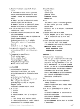 107© 2009 Edicions Voramar, S.A./Santillana Educación, S.L.
3. l’arena: L’article la s’apostrofa davant
vocal.
la humanitat: L’article la no s’apostrofa
davant paraula començada per hu àtona.
l’última: L’article la s’apostrofa davant
vocal.
la idea: L’article la no s’apostrofa davant
paraula començada per i àtona.
el iogurt: L’article el no s’apostrofa davant
paraula començada per i consonàntica.
4. la ics; la i grega; la e; el cinc; el huit; el
huitanta; l’u; l’onze
5. En aquest balneari han descobert una nova
font d’aigua termal.
Tenia tanta set que he hagut de comprar una
botella d’aigua mineral.
L’aigua d’aquesta font no és potable.
Abans, a les cases no hi havia aigua
corrent.
La truita és un peix d’aigua dolça.
6. un gossot; una casota; un camionàs;
una vacota; un llibrot; una motassa; uns
ullots.
7. He guanyat un premi literari.
Tinc la camisa bruta.
Ja has trobat el clauer?
He comprat quatre llapis.
Això portarà conseqüències.
Mercé arribarà a les dotze.
Ampliació 11
1. pretèrit indefinit: he cantat
pretèrit perfet perifràstic: vaig cantar
pretèrit plusquamperfet d’indicatiu: havia
cantat
pretèrit anterior: haguí cantat
pretèrit perfet de subjuntiu: haja cantat
futur compost: hauré cantat
pretèrit plusquamperfet de subjuntiu:
haguera cantat
condicional compost: hauria cantat
2. 1. cosiran
2. aniríem
3. avarieu
4. Pretèrit imperfet, 1a o 3a p. singular,
tornar.
5. Futur simple, 3a p. singular, migrar.
6. Pretèrit perfet simple (o Pretèrit imperfet
de subjuntiu), 2a p. singular, saber
3. bestiola: bèstia
veueta: veu
cafenet: café
platanet: plàtan
banderola: bandera
maniua: mà
4. R.M.
Joan, Marc, Aurora i Guillem són germans.
Els meus cosins, que viuen a Madrid,
vindran demà.
Estimada Carla, ja he arribat a l’apartament
de Gandia.
5. Fes cas del que et diuen, Pere.
Escolte, senyora, que es deixa el paraigua.
T’he dit mil vegades que no faces això,
Rosa.
6. Estan rebaixades aquestes camises?
Amb l’euro, els preus s’han encarit.
S’ha exhaurit l’últim llibre de Carles Pont.
■ esgotat, acabat: exhaurit
apujat, augmentat: encarit
més barates: rebaixades
Ampliació 12
1. Unes vacances merescudes
Feia dies que em trobava malament i vaig
anar a cal metge. «Què li passa?», em va
preguntar. Jo li vaig contestar: «Es veu que
de nit descanse poc i de dia no m’aguante
de peu. Què puc fer?» Llavors va pronunciar
la paraula màgica: «Potser vosté necessita
unes vacances». No ho havia pensat!
Llavors vaig marxar de la consulta pegant
bots d’alegria: m’agafaré uns dies de
descans per recuperar-me.
2. R.L.
3. Ibi; el Puig; Peníscola; Oliva; Benicarló;
Xeresa; Montesa
moncofí; burjassoter; oriolà; pegolí; onder;
requenenc; canalí
4. Un museu gal ha adquirit un quadre de
Miró.
Aquesta ciutat hel·lena és famosa per les
restes arqueològiques.
Una empresa germànica s’encarregarà de
restaurar la catedral.
La capital lusitana serà la seu d’un congrés
d’arqueologia.
131953 _ 0001-0112.indd 107 14/5/09 08:47:41
 