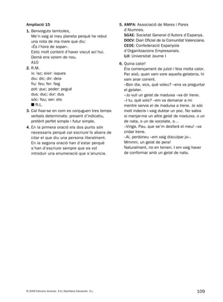 109© 2009 Edicions Voramar, S.A./Santillana Educación, S.L.
Ampliació 15
1. Benvolguts terrícoles,
Me’n vaig al meu planeta perquè he rebut
una nota de ma mare que diu:
«És l’hora de sopar».
Estic molt content d’haver viscut ací hui.
Demà ens vorem de nou.
A10
2. R.M.
ix: isc; eixir: isques
diu: dic; dir: deia
fiu: feu; fer: faig
pot: puc; poder: pogué
dus: duc; dur: dus
sóc: fou; ser: ets
■ R.L.
3. Cal fixar-se en com es conjuguen tres temps
verbals determinats: present d’indicatiu,
pretèrit perfet simple i futur simple.
4. En la primera oració els dos punts són
necessaris perquè cal escriure’ls abans de
citar el que diu una persona literalment.
En la segona oració han d’estar perquè
s’han d’escriure sempre que es vol
introduir una enumeració que s’anuncia.
5. AMPA: Associació de Mares i Pares
d’Alumnes.
SGAE: Societat General d’Autors d’Espanya.
DOCV: Diari Oficial de la Comunitat Valenciana.
CEOE: Confederació Espanyola
d’Organitzacions Empresarials.
UJI: Universitat Jaume I
6. Quina calor!
Era començament de juliol i feia molta calor.
Per això, quan vam vore aquella gelateria, hi
vam anar corrent.
–Bon dia, xics, què voleu? –ens va preguntar
el gelater.
–Jo vull un gelat de maduixa –va dir Irene.
–I tu, què vols? –em va demanar a mi
mentre servia el de maduixa a Irene. Jo sóc
molt indecís i vaig dubtar un poc. No sabia
si menjar-me un altre gelat de maduixa, o un
de nata, o un de xocolate, o…
–Vinga, Pau, que se’m desfarà el meu! –va
cridar Irene.
–Ai, perdoneu –em vaig disculpar jo–.
Mmmm, un gelat de pera!
Naturalment, no en tenien. I em vaig haver
de conformar amb un gelat de nata.
131953 _ 0001-0112.indd 109 14/5/09 08:47:41
 