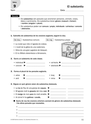 11© 2009 Edicions Voramar, S.A./Santillana Educación, S.L.
Reforç
9 El substantiu
• Els substantius són paraules que anomenen persones, animals, coses,
idees o sentiments. Els substantius tenen gènere (masculí o femení)
i nombre (singular o plural).
• Els substantius poden ser comuns i propis, individuals i col·lectius i concrets
i abstractes.
Recorda
1. Subratlla els substantius de les oracions següents, seguint la clau.
• La ciutat que més m’agrada és Lisboa.
• L’ocell de la gàbia és una cadernera.
• Sílvia és una gran jugadora de bàsquet.
• El riu Millars desemboca a Almassora.
Substantius comuns Substantius propis
3. Forma el plural de les paraules següents.
• arbre
• avió
• braç
• reina
2. Escriu un substantiu de cada classe.
• individual
• concret
• col·lectiu
• abstracte
■ Escriu de nou les oracions anteriors canviant de gènere els substantius destacats
i les altres paraules que necessites.
4. Digues en quin gènere estan els substantius destacats.
• La tia de Pau té una granja de vaques.
• M’agrada molt la gosseta del meu cosí.
• El metge de mon pare és molt amable.
• Al corral hi ha gallines i cavalls.
•
•
•
•
De blau De roig
Nom Data
131953 _ 0001-0112.indd 11 14/5/09 08:47:06
 