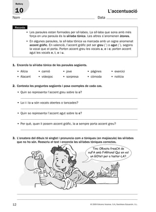 12 © 2009 Edicions Voramar, S.A./Santillana Educación, S.L.
1. Encercla la síl·laba tònica de les paraules següents.
2. Contesta les preguntes següents i posa exemples de cada cas.
• Les paraules estan formades per síl·labes. La síl·laba que sona amb més
força en una paraula és la síl·laba tònica. Les altres s’anomenen àtones.
• En algunes paraules, la síl·laba tònica va marcada amb un signe anomenat
accent gràfic. En valencià, l’accent gràfic pot ser greu (`) o agut (´), segons
la vocal que el porta. Porten accent greu les vocals a, e i o; porten accent
agut les vocals e, i, o i u.
Recorda
L’accentuació
Reforç
10
• Alícia • camió • jove • pàgines • exercici
• Alacant • videojoc • sorpresa • còmoda • notícia
• Quin so representa l’accent greu sobre la o?
• La i i la u són vocals obertes o tancades?
• Quin so representa l’accent agut sobre la e?
• Per què, quan li posem accent gràfic, la a sempre porta accent greu?
3. L’orxatera del dibuix té singlot i pronuncia com a tòniques (en majúscula) les síl·labes
que no ho són. Reescriu el text i encercla les síl·labes tòniques correctes.
Nom Data
Tinc ORxata fresCA de
xuFA amb FARtons! Qui en vol
un GOtet per a tastar-LA?
131953 _ 0001-0112.indd 12 14/5/09 08:47:06
 