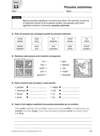 13© 2009 Edicions Voramar, S.A./Santillana Educación, S.L.
Reforç
11 Paraules antònimes
3. Escriu l’antònim que correspon a cada paraula.
• guanyar
• començar
• llançar
• donar
• alegre
• fort
• ric
• bo
1. Pinta els quadres que continguen parells de paraules antònimes.
mullar
netejar
prop
lluny
hui
després
omplir
buidar
bo
difícil
reparar
espatlar
suau
brut
tard
prompte
pujar
córrer
atrevit
prudent
2. Relaciona cada paraula amb l’antònim corresponent.
sa • • gros
fosc • • egoista
vestit • • clar
prim • • malalt
generós • • despullat
Algunes paraules signifiquen el contrari que altres. Per exemple, brutícia té
un significat contrari al de la paraula netedat. Les paraules que tenen
significats contraris s’anomenen paraules antònimes.
Recorda
4. Copia el text següent substituint les paraules destacades per un antònim.
Volia vendre aquell pis. Era molt fosc i estava en un carrer sorollós. Les habitacions eren
menudes i la cuina, antiga. A més, tenia una plaça de garatge estreta. En resum, un pis
molt lleig.
Nom Data
131953 _ 0001-0112.indd 13 14/5/09 08:47:06
 