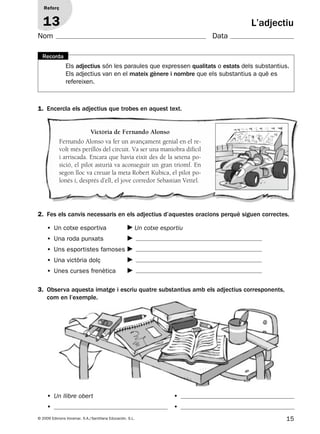 15© 2009 Edicions Voramar, S.A./Santillana Educación, S.L.
Reforç
13 L’adjectiu
Els adjectius són les paraules que expressen qualitats o estats dels substantius.
Els adjectius van en el mateix gènere i nombre que els substantius a què es
refereixen.
Recorda
2. Fes els canvis necessaris en els adjectius d’aquestes oracions perquè siguen correctes.
1. Encercla els adjectius que trobes en aquest text.
3. Observa aquesta imatge i escriu quatre substantius amb els adjectius corresponents,
com en l’exemple.
Victòria de Fernando Alonso
Fernando Alonso va fer un avançament genial en el re-
volt més perillós del circuit. Va ser una maniobra difícil
i arriscada. Encara que havia eixit des de la setena po-
sició, el pilot asturià va aconseguir un gran triomf. En
segon lloc va creuar la meta Robert Kubica, el pilot po-
lonés i, després d’ell, el jove corredor Sebastian Vettel.
• Un cotxe esportiva Un cotxe esportiu
• Una roda punxats
• Uns esportistes famoses
• Una victòria dolç
• Unes curses frenètica
• Un llibre obert
•
•
•
Nom Data
131953 _ 0001-0112.indd 15 14/5/09 08:47:09
 