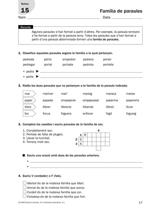 17© 2009 Edicions Voramar, S.A./Santillana Educación, S.L.
Família de paraules
1. Classifica aquestes paraules segons la família a la qual pertanyen.
2. Ratlla les dues paraules que no pertanyen a la família de la paraula indicada.
3. Completa les caselles i escriu paraules de la família de sec.
4. Escriu V (verdader) o F (fals).
Reforç
15
Nom Data
pedrada pòrtic empedrar pedrera porter
pedregar portal portada pedrota portella
• pedra
• porta
1. Completament sec.
2. Període de falta de pluges.
3. Llevar la humitat.
4. Terreny molt sec.
4
1 R
2 S
3 A
■ Escriu una oració amb dues de les paraules anteriors.
•
•
Algunes paraules s’han format a partir d’altres. Per exemple, la paraula terrestre
s’ha format a partir de la paraula terra. Totes les paraules que s’han format a
partir d’una paraula determinada formen una família de paraules.
Recorda
mariner marí mareig maraca marea
papada empaperar empapussar paperina papereria
llibrer llibreria llibertat llibret lliure
focus foguera enfocar fogó fogueig
mar
paper
llibre
foc
Martell és de la mateixa família que Mart.
Arenal és de la mateixa família que arena.
Cordell és de la mateixa família que cor.
Fortalesa és de la mateixa família que fort.
131953 _ 0001-0112.indd 17 14/5/09 08:47:10
 
