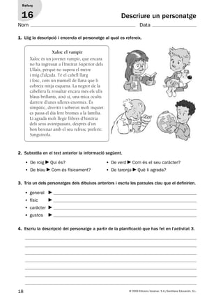18 © 2009 Edicions Voramar, S.A./Santillana Educación, S.L.
Descriure un personatge
1. Llig la descripció i encercla el personatge al qual es refereix.
2. Subratlla en el text anterior la informació següent.
3. Tria un dels personatges dels dibuixos anteriors i escriu les paraules clau que el definirien.
4. Escriu la descripció del personatge a partir de la planificació que has fet en l’activitat 3.
• De roig Qui és? • De verd Com és el seu caràcter?
• De blau Com és físicament? • De taronja Què li agrada?
Reforç
16
Nom Data
Xaloc el vampir
Xaloc és un jovenet vampir, que encara
no ha ingressat a l’Institut Superior dels
Ullals, perquè no supera el metre
i mig d’alçada. Té el cabell llarg
i fosc, com un mantell de llana que li
cobreix mitja esquena. La negror de la
cabellera fa ressaltar encara més els ulls
blaus brillants, això sí, una mica ocults
darrere d’unes ulleres enormes. És
simpàtic, divertit i sobretot molt inquiet:
es passa el dia fent bromes a la família.
Li agrada molt llegir llibres d’història
dels seus avantpassats, després d’un
bon berenar amb el seu refresc preferit:
Sanguinola.
• general
• físic
• caràcter
• gustos
131953 _ 0001-0112.indd 18 14/5/09 08:47:10
 