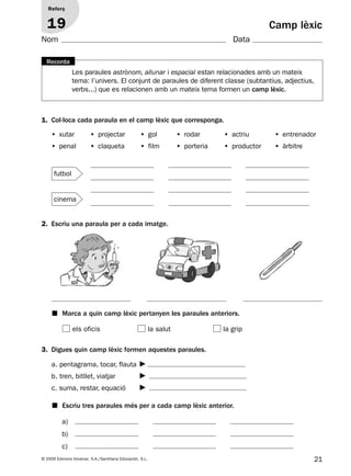 21© 2009 Edicions Voramar, S.A./Santillana Educación, S.L.
Camp lèxic
1. Col·loca cada paraula en el camp lèxic que corresponga.
2. Escriu una paraula per a cada imatge.
3. Digues quin camp lèxic formen aquestes paraules.
Reforç
19
Nom Data
• xutar • projectar • gol • rodar • actriu • entrenador
• penal • claqueta • film • porteria • productor • àrbitre
a)
b)
c)
■ Marca a quin camp lèxic pertanyen les paraules anteriors.
■ Escriu tres paraules més per a cada camp lèxic anterior.
els oficis la salut la grip
a. pentagrama, tocar, flauta
b. tren, bitllet, viatjar
c. suma, restar, equació
Les paraules astrònom, allunar i espacial estan relacionades amb un mateix
tema: l’univers. El conjunt de paraules de diferent classe (subtantius, adjectius,
verbs...) que es relacionen amb un mateix tema formen un camp lèxic.
Recorda
cinema
futbol
131953 _ 0001-0112.indd 21 14/5/09 08:47:11
 