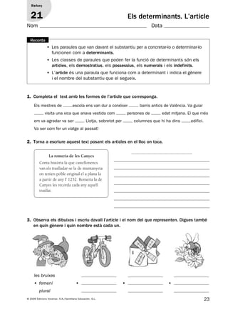 23© 2009 Edicions Voramar, S.A./Santillana Educación, S.L.
Els determinants. L’article
1. Completa el text amb les formes de l’article que corresponga.
2. Torna a escriure aquest text posant els articles en el lloc on toca.
Els mestres de escola ens van dur a conéixer barris antics de València. Va guiar
visita una xica que anava vestida com persones de edat mitjana. El que més
em va agradar va ser Llotja, sobretot per columnes que hi ha dins edifici.
Va ser com fer un viatge al passat!
Reforç
21
Nom Data
• Les paraules que van davant el substantiu per a concretar-lo o determinar-lo
funcionen com a determinants.
• Les classes de paraules que poden fer la funció de determinants són els
articles, els demostratius, els possessius, els numerals i els indefinits.
• L’article és una paraula que funciona com a determinant i indica el gènere
i el nombre del substantiu que el segueix.
Recorda
3. Observa els dibuixos i escriu davall l’article i el nom del que representen. Digues també
en quin gènere i quin nombre està cada un.
La romeria de les Canyes
Conta història la que castellonencs
van els traslladar-se la de muntanyeta
on tenien poble original el a plana la
a partir de any l’ 1252. Romeria la de
Canyes les recorda cada any aquell
trasllat.
les bruixes
• femení
plural
• • •
131953 _ 0001-0112.indd 23 14/5/09 08:47:13
 