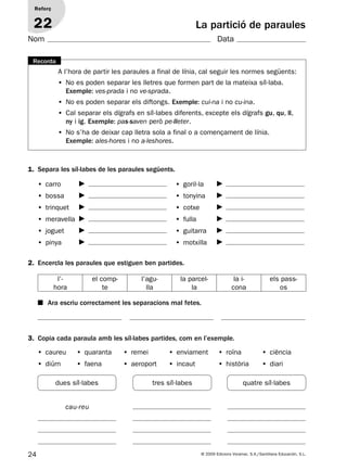 dues síl·labes tres síl·labes quatre síl·labes
24 © 2009 Edicions Voramar, S.A./Santillana Educación, S.L.
La partició de paraules
1. Separa les síl·labes de les paraules següents.
2. Encercla les paraules que estiguen ben partides.
3. Copia cada paraula amb les síl·labes partides, com en l’exemple.
Reforç
22
Nom Data
A l’hora de partir les paraules a final de línia, cal seguir les normes següents:
• No es poden separar les lletres que formen part de la mateixa síl·laba.
Exemple: ves-prada i no ve-sprada.
• No es poden separar els diftongs. Exemple: cui-na i no cu-ina.
• Cal separar els dígrafs en síl·labes diferents, excepte els dígrafs gu, qu, ll,
ny i ig. Exemple: pas-saven però pe-lleter.
• No s’ha de deixar cap lletra sola a final o a començament de línia.
Exemple: ales-hores i no a-leshores.
Recorda
• carro
• bossa
• trinquet
• meravella
• joguet
• pinya
• goril·la
• tonyina
• cotxe
• fulla
• guitarra
• motxilla
l’-
hora
el comp-
te
l’agu-
lla
la parcel-
la
la i-
cona
els pass-
os
■ Ara escriu correctament les separacions mal fetes.
• caureu • quaranta • remei • enviament • roïna • ciència
• diürn • faena • aeroport • incaut • història • diari
cau-reu
131953 _ 0001-0112.indd 24 14/5/09 08:47:13
 