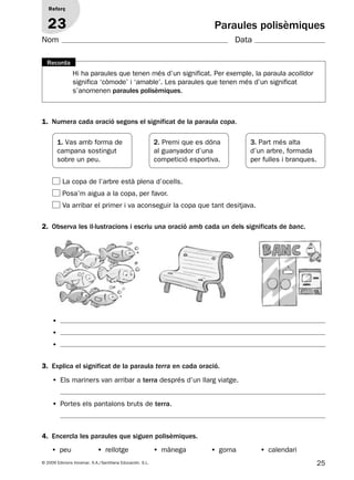 25© 2009 Edicions Voramar, S.A./Santillana Educación, S.L.
Paraules polisèmiques
1. Numera cada oració segons el significat de la paraula copa.
2. Observa les il·lustracions i escriu una oració amb cada un dels significats de banc.
3. Explica el significat de la paraula terra en cada oració.
4. Encercla les paraules que siguen polisèmiques.
Reforç
23
Nom Data
1. Vas amb forma de
campana sostingut
sobre un peu.
3. Part més alta
d’un arbre, formada
per fulles i branques.
2. Premi que es dóna
al guanyador d’una
competició esportiva.
La copa de l’arbre està plena d’ocells.
Posa’m aigua a la copa, per favor.
Va arribar el primer i va aconseguir la copa que tant desitjava.
• Els mariners van arribar a terra després d’un llarg viatge.
• Portes els pantalons bruts de terra.
•
•
•
Hi ha paraules que tenen més d’un significat. Per exemple, la paraula acollidor
significa ‘còmode’ i ‘amable’. Les paraules que tenen més d’un significat
s’anomenen paraules polisèmiques.
Recorda
• peu • rellotge • mànega • goma • calendari
131953 _ 0001-0112.indd 25 14/5/09 08:47:13
 