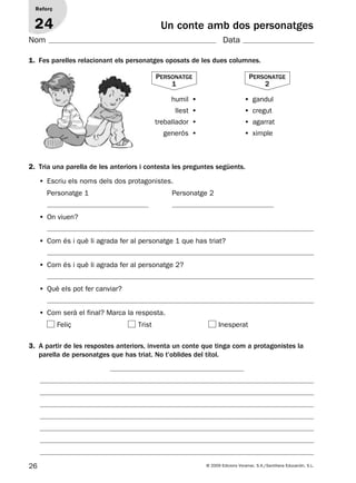 26 © 2009 Edicions Voramar, S.A./Santillana Educación, S.L.
Un conte amb dos personatges
1. Fes parelles relacionant els personatges oposats de les dues columnes.
Reforç
24
Nom Data
2. Tria una parella de les anteriors i contesta les preguntes següents.
• Escriu els noms dels dos protagonistes.
Personatge 1 Personatge 2
• On viuen?
• Com és i què li agrada fer al personatge 1 que has triat?
• Com és i què li agrada fer al personatge 2?
• Què els pot fer canviar?
• Com serà el final? Marca la resposta.
Feliç Trist Inesperat
3. A partir de les respostes anteriors, inventa un conte que tinga com a protagonistes la
parella de personatges que has triat. No t’oblides del títol.
humil • •  gandul
llest • •  cregut
treballador •  •  agarrat
generós • •  ximple
Personatge
1
Personatge
2
131953 _ 0001-0112.indd 26 14/5/09 08:47:14
 