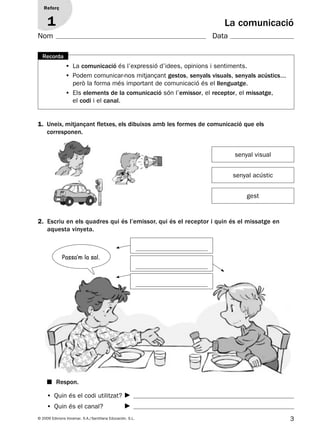 3© 2009 Edicions Voramar, S.A./Santillana Educación, S.L.
1. Uneix, mitjançant fletxes, els dibuixos amb les formes de comunicació que els
corresponen.
2. Escriu en els quadres qui és l’emissor, qui és el receptor i quin és el missatge en
aquesta vinyeta.
• La comunicació és l’expressió d’idees, opinions i sentiments.
• Podem comunicar-nos mitjançant gestos, senyals visuals, senyals acústics...
però la forma més important de comunicació és el llenguatge.
• Els elements de la comunicació són l’emissor, el receptor, el missatge,
el codi i el canal.
Recorda
Reforç
1 La comunicació
senyal visual
senyal acústic
gest
• Quin és el codi utilitzat?
• Quin és el canal?
■ Respon.
Passa’m la sal.
Nom Data
131953 _ 0001-0112.indd 3 14/5/09 08:47:00
 