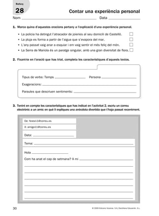 30 © 2009 Edicions Voramar, S.A./Santillana Educación, S.L.
Contar una experiència personal
1. Marca quina d’aquestes oracions pertany a l’explicació d’una experiència personal.
2. Fixant-te en l’oració que has triat, completa les característiques d’aquests textos.
Reforç
28
Nom Data
• La policia ha detingut l’atracador de joieries al seu domicili de Castelló.
• La pluja es forma a partir de l’aigua que s’evapora del mar.
• L’any passat vaig anar a esquiar i em vaig sentir el més feliç del món.
• La Serra de Mariola és un paratge singular, amb una gran diversitat de flora.
3. Tenint en compte les característiques que has indicat en l’activitat 2, escriu un correu
electrònic a un amic en què li expliques una anècdota divertida que t’haja passat recentment.
Tema:
Hola
Com ha anat el cap de setmana? A mi
De: festa11@correu.es
A: amiga11@correu.es
Data:
Tipus de verbs: Temps Persona
Exageracions:
Paraules que descriuen sentiments:
131953 _ 0001-0112.indd 30 14/5/09 08:47:15
 
